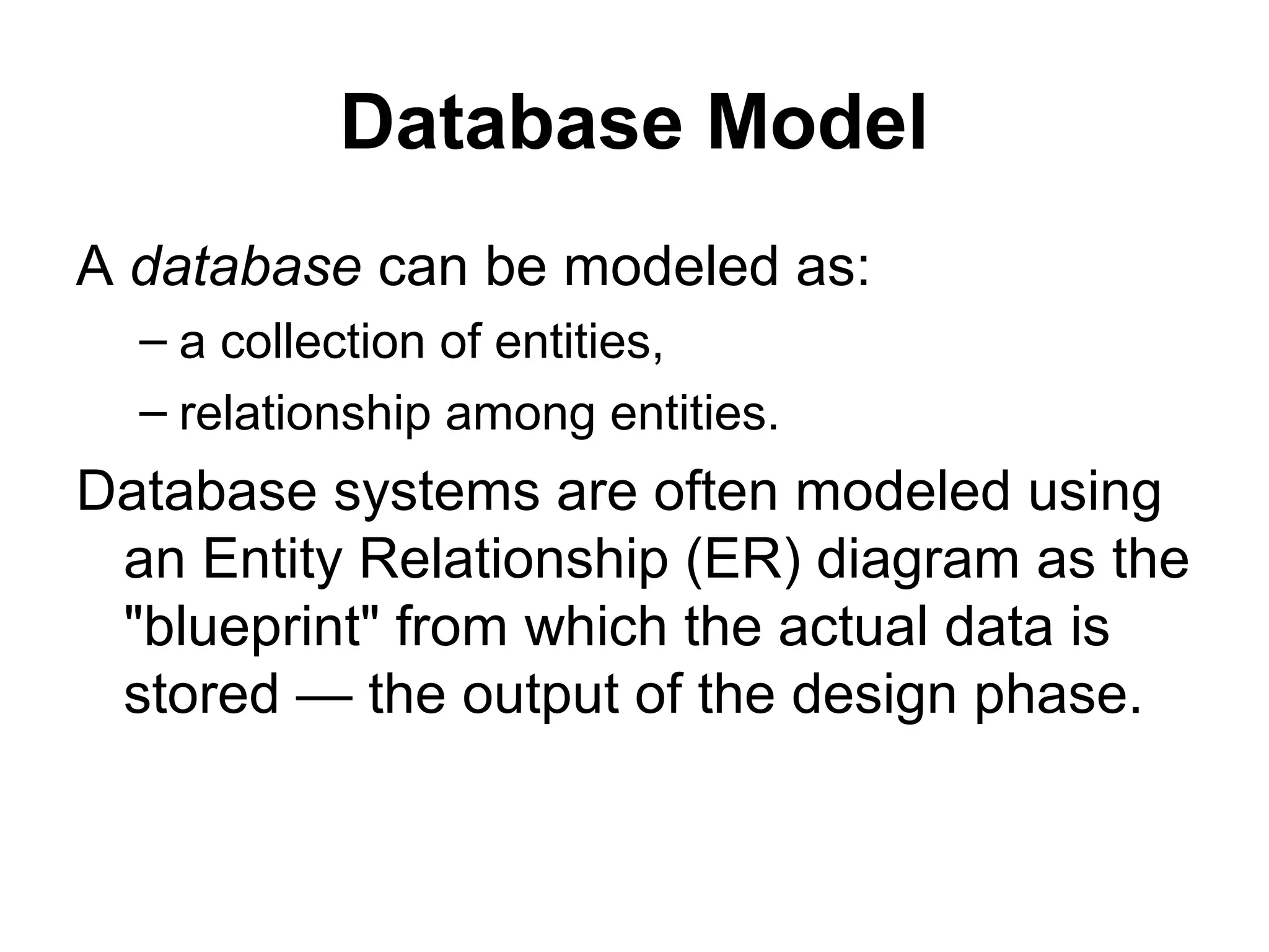 Database Model
A database can be modeled as:
– a collection of entities,
– relationship among entities.
Database systems are often modeled using
an Entity Relationship (ER) diagram as the
"blueprint" from which the actual data is
stored — the output of the design phase.
 