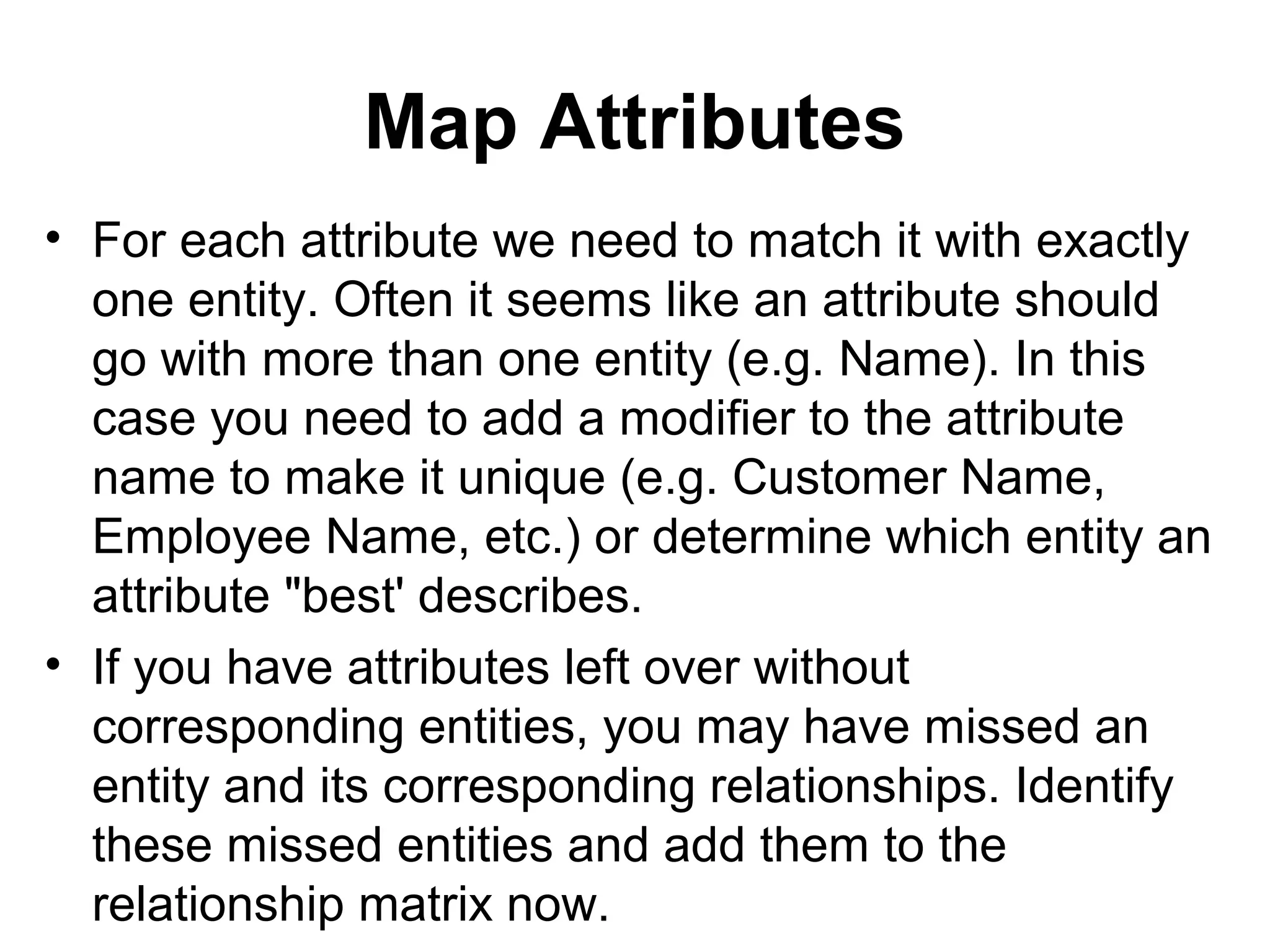 Map Attributes
• For each attribute we need to match it with exactly
one entity. Often it seems like an attribute should
go with more than one entity (e.g. Name). In this
case you need to add a modifier to the attribute
name to make it unique (e.g. Customer Name,
Employee Name, etc.) or determine which entity an
attribute "best' describes.
• If you have attributes left over without
corresponding entities, you may have missed an
entity and its corresponding relationships. Identify
these missed entities and add them to the
relationship matrix now.
 