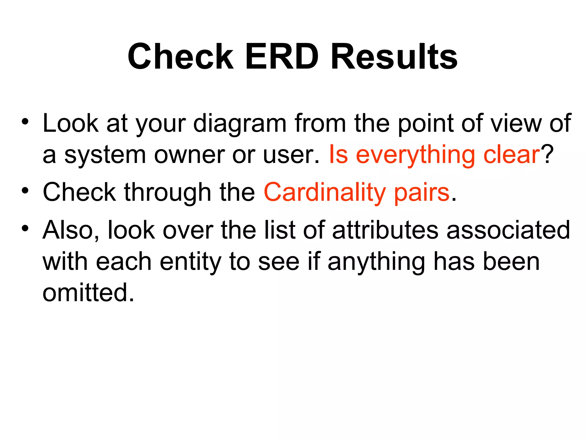 Check ERD Results
• Look at your diagram from the point of view of
a system owner or user. Is everything clear?
• Check through the Cardinality pairs.
• Also, look over the list of attributes associated
with each entity to see if anything has been
omitted.
 