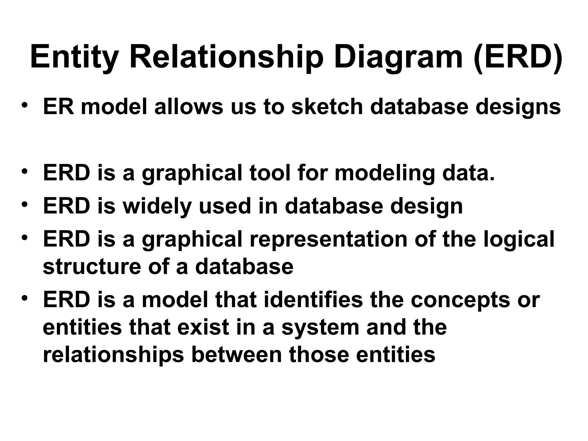 Entity Relationship Diagram (ERD)
• ER model allows us to sketch database designs
• ERD is a graphical tool for modeling data.
• ERD is widely used in database design
• ERD is a graphical representation of the logical
structure of a database
• ERD is a model that identifies the concepts or
entities that exist in a system and the
relationships between those entities
 