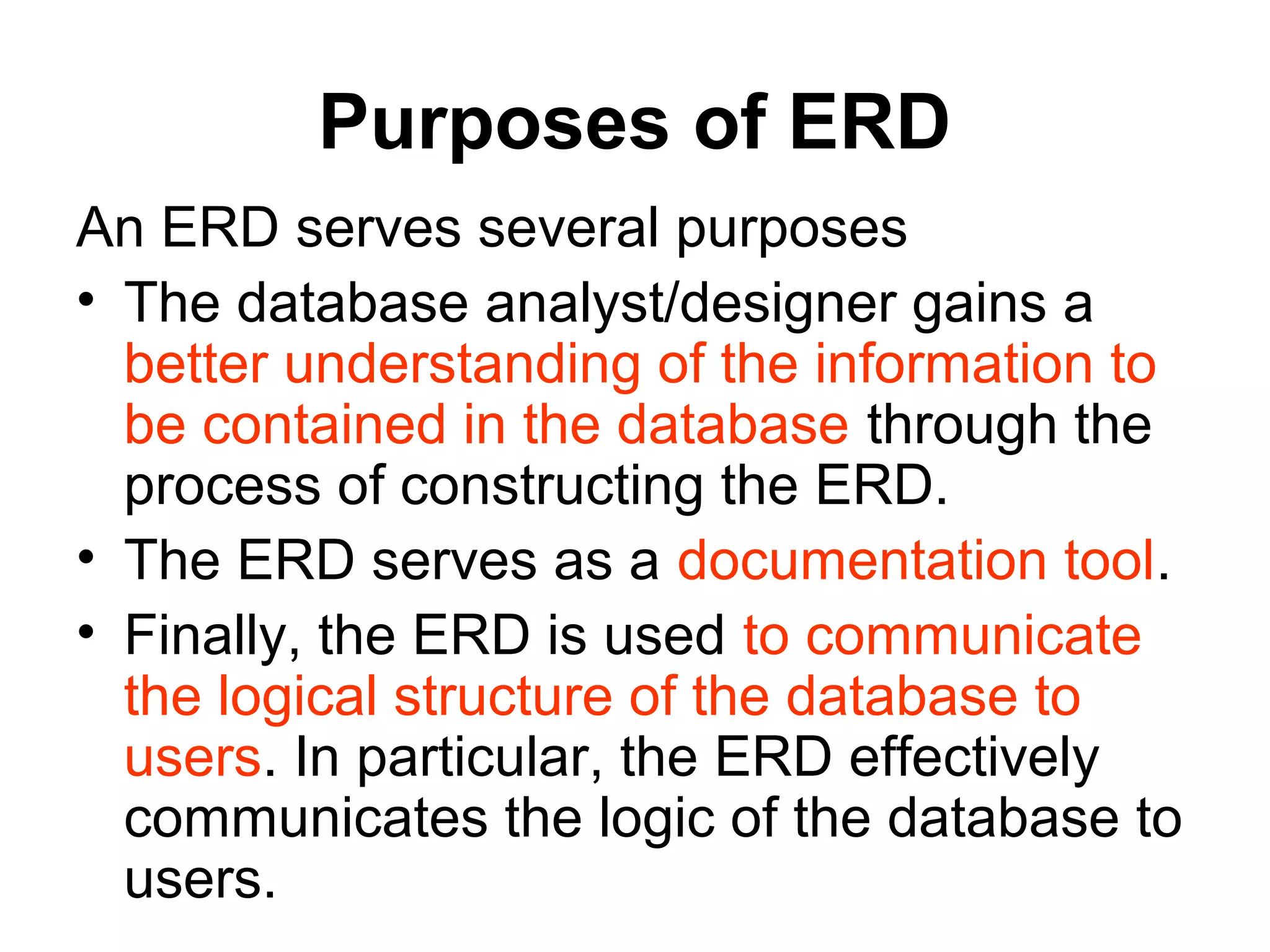 Purposes of ERD
An ERD serves several purposes
• The database analyst/designer gains a
better understanding of the information to
be contained in the database through the
process of constructing the ERD.
• The ERD serves as a documentation tool.
• Finally, the ERD is used to communicate
the logical structure of the database to
users. In particular, the ERD effectively
communicates the logic of the database to
users.
 