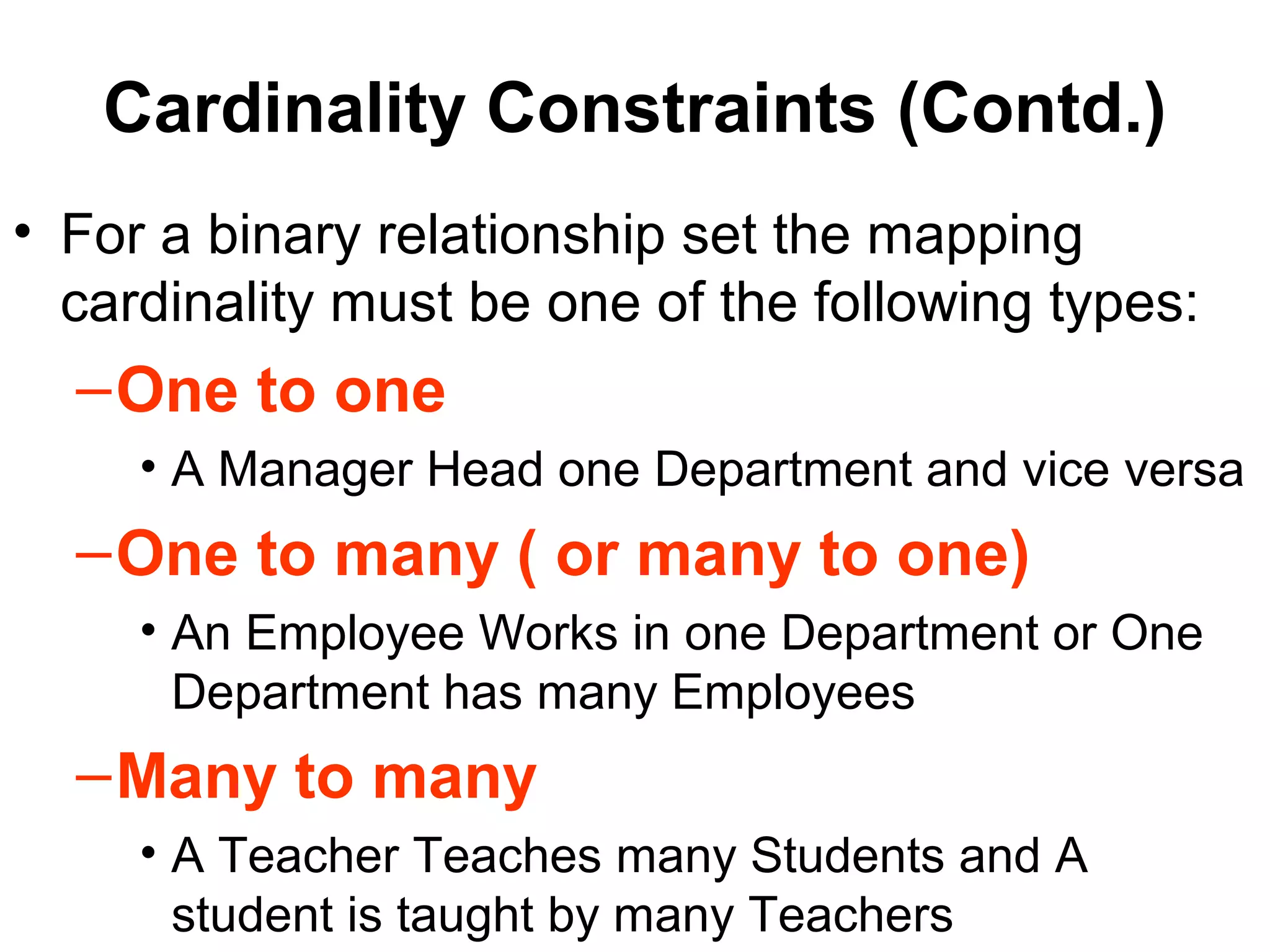 Cardinality Constraints (Contd.)
• For a binary relationship set the mapping
cardinality must be one of the following types:
–One to one
• A Manager Head one Department and vice versa
–One to many ( or many to one)
• An Employee Works in one Department or One
Department has many Employees
–Many to many
• A Teacher Teaches many Students and A
student is taught by many Teachers
 