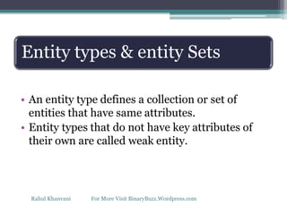 Entity types & entity Sets
• An entity type defines a collection or set of
entities that have same attributes.
• Entity types that do not have key attributes of
their own are called weak entity.
Rahul Khanvani For More Visit BinaryBuzz.Wordpress.com
 