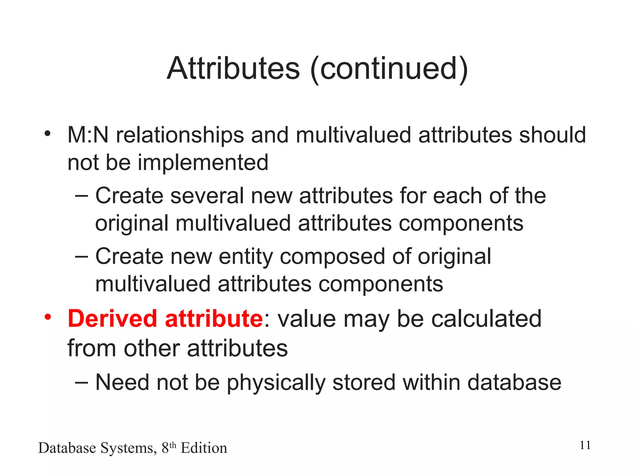 Database Systems, 8th
Edition 11
Attributes (continued)
• M:N relationships and multivalued attributes should
not be implemented
– Create several new attributes for each of the
original multivalued attributes components
– Create new entity composed of original
multivalued attributes components
• Derived attribute: value may be calculated
from other attributes
– Need not be physically stored within database
 