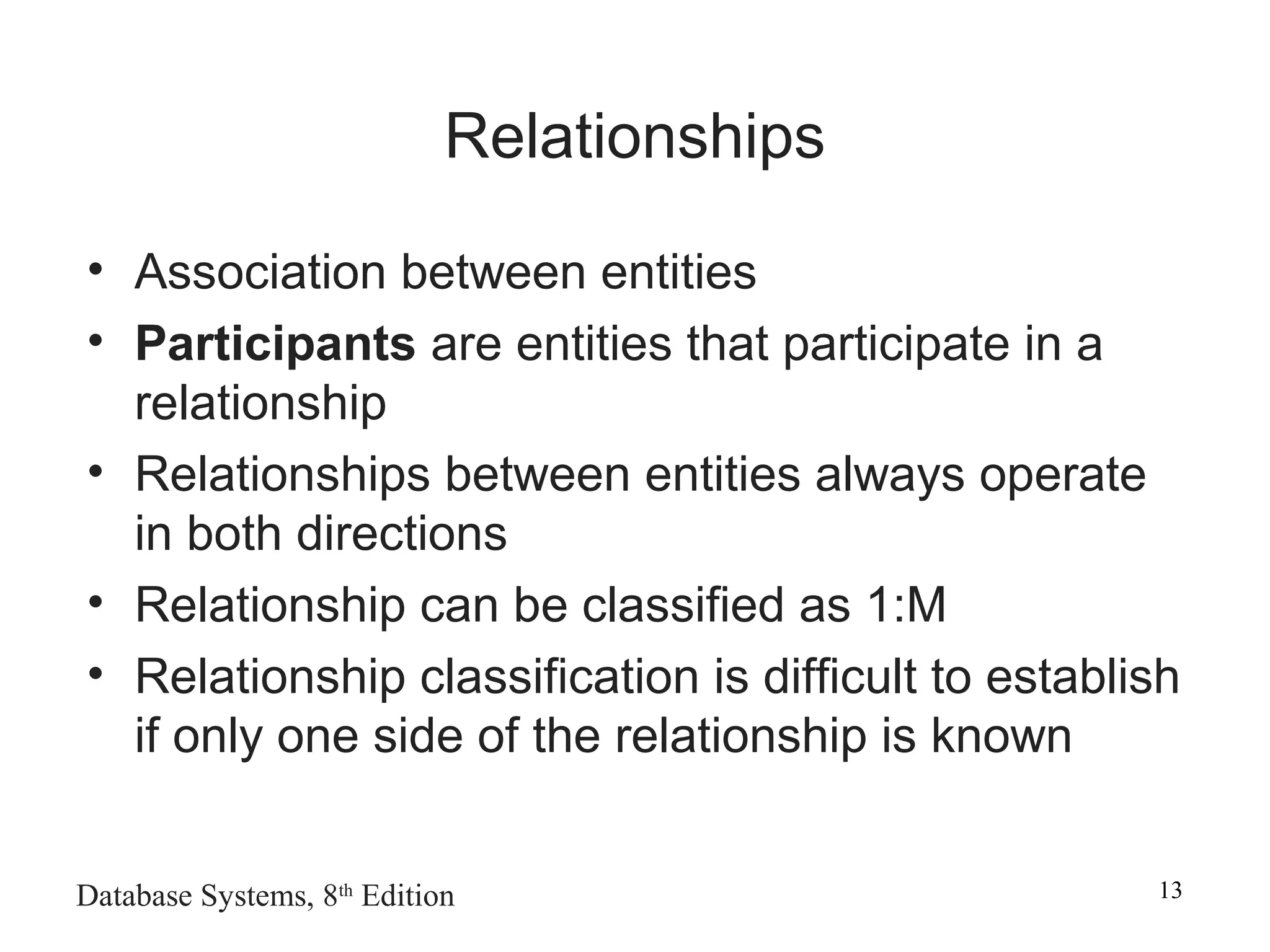 Database Systems, 8th
Edition 13
Relationships
• Association between entities
• Participants are entities that participate in a
relationship
• Relationships between entities always operate
in both directions
• Relationship can be classified as 1:M
• Relationship classification is difficult to establish
if only one side of the relationship is known
 