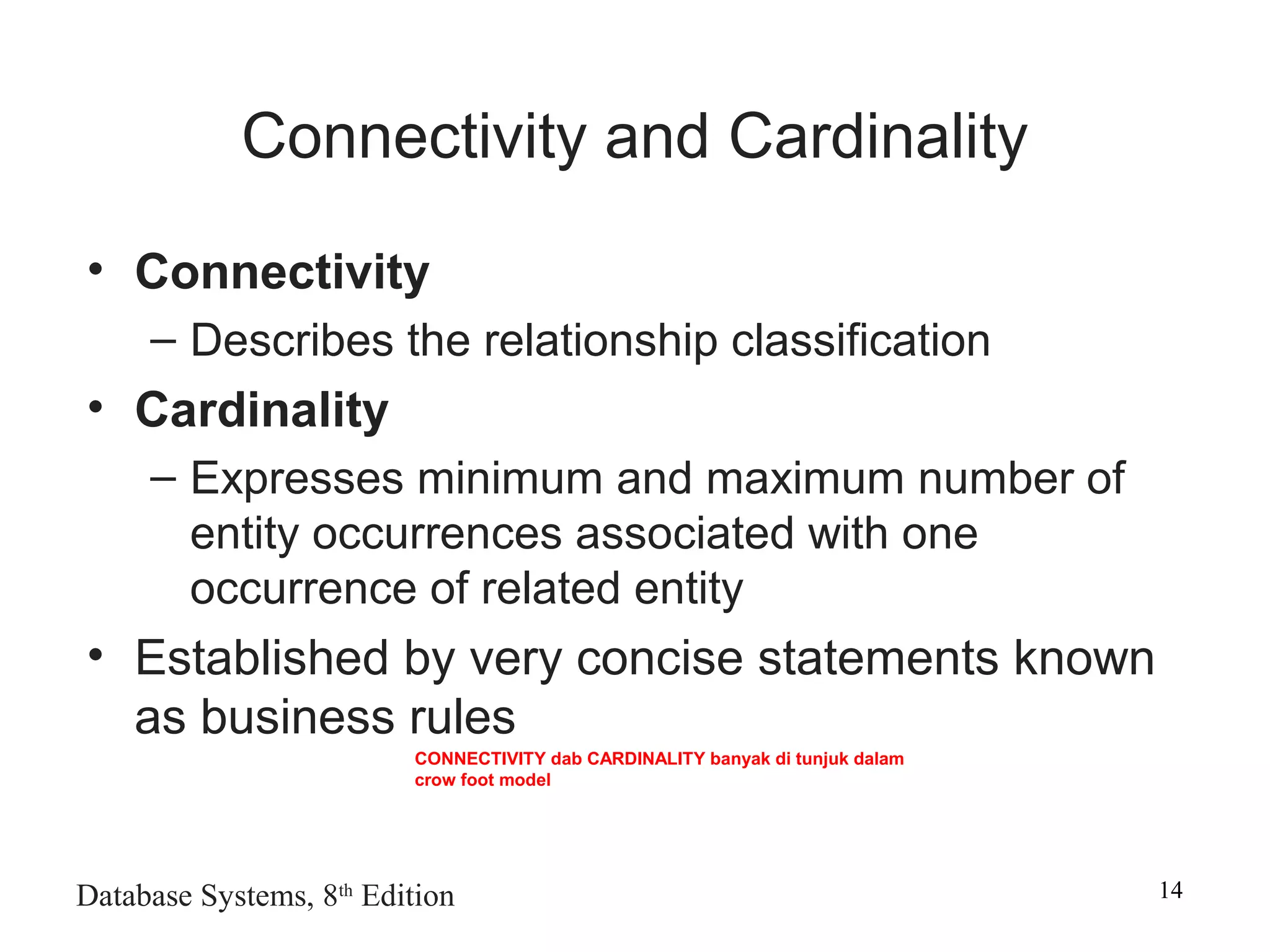 Database Systems, 8th
Edition 14
Connectivity and Cardinality
• Connectivity
– Describes the relationship classification
• Cardinality
– Expresses minimum and maximum number of
entity occurrences associated with one
occurrence of related entity
• Established by very concise statements known
as business rules
CONNECTIVITY dab CARDINALITY banyak di tunjuk dalam
crow foot model
 