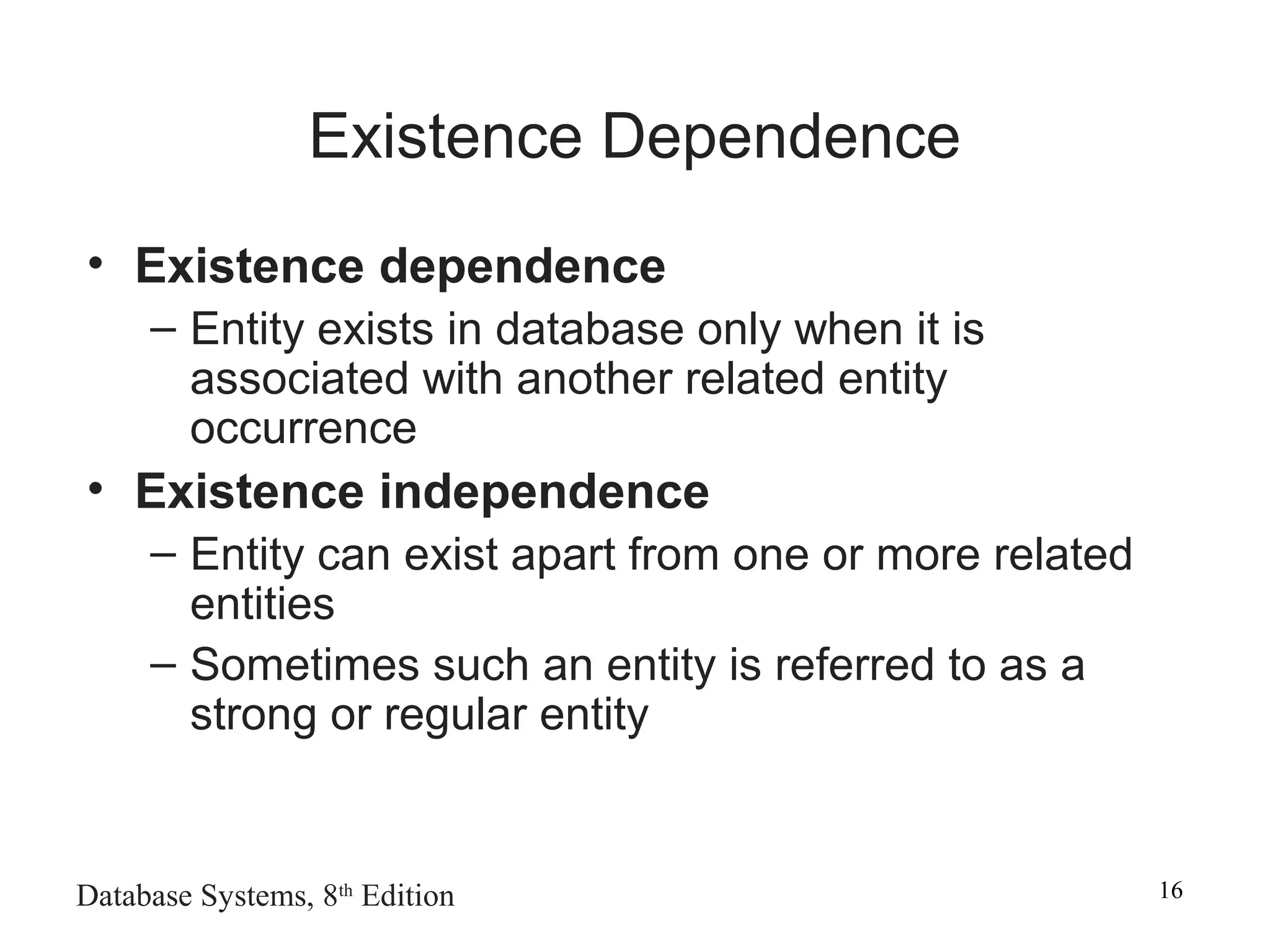Database Systems, 8th
Edition 16
Existence Dependence
• Existence dependence
– Entity exists in database only when it is
associated with another related entity
occurrence
• Existence independence
– Entity can exist apart from one or more related
entities
– Sometimes such an entity is referred to as a
strong or regular entity
 