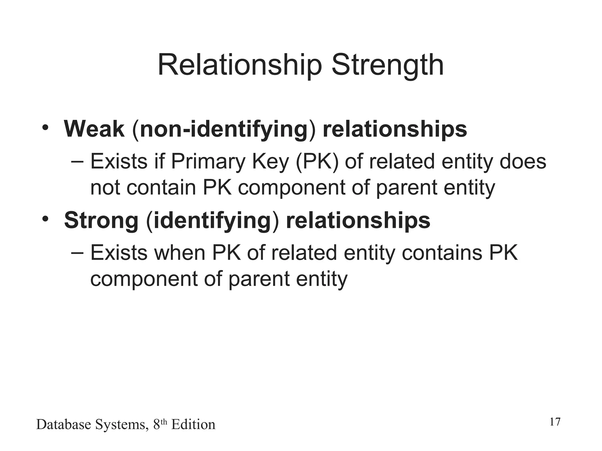 Database Systems, 8th
Edition 17
Relationship Strength
• Weak (non-identifying) relationships
– Exists if Primary Key (PK) of related entity does
not contain PK component of parent entity
• Strong (identifying) relationships
– Exists when PK of related entity contains PK
component of parent entity
 