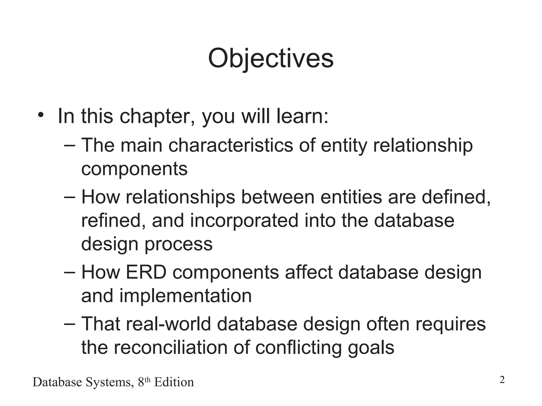 Database Systems, 8th
Edition 2
Objectives
• In this chapter, you will learn:
– The main characteristics of entity relationship
components
– How relationships between entities are defined,
refined, and incorporated into the database
design process
– How ERD components affect database design
and implementation
– That real-world database design often requires
the reconciliation of conflicting goals
 