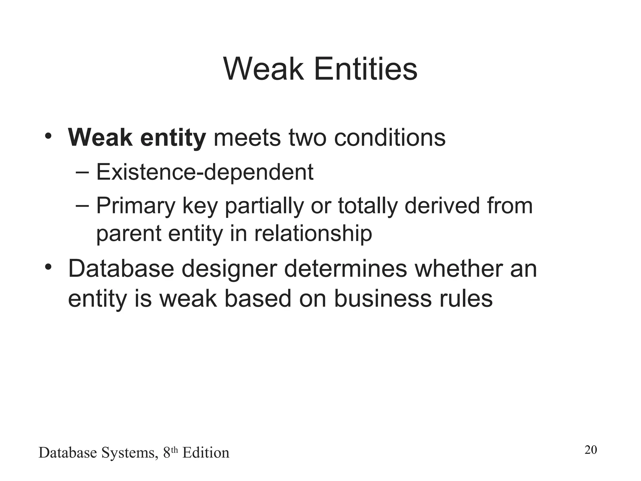 Database Systems, 8th
Edition 20
Weak Entities
• Weak entity meets two conditions
– Existence-dependent
– Primary key partially or totally derived from
parent entity in relationship
• Database designer determines whether an
entity is weak based on business rules
 