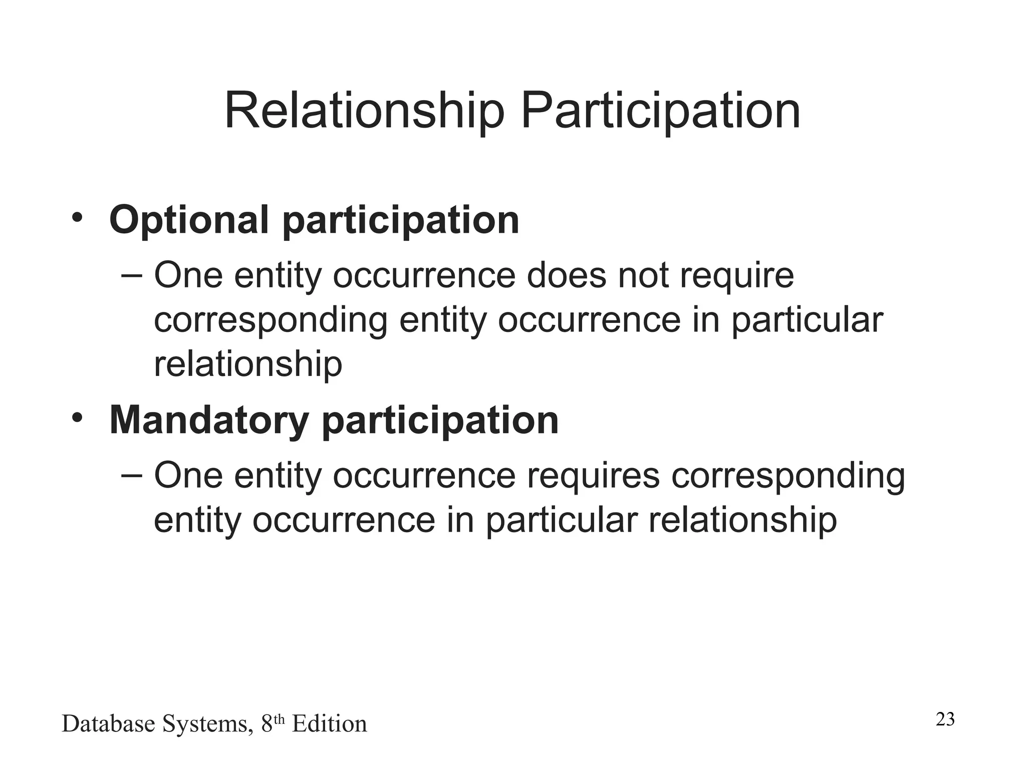 Database Systems, 8th
Edition 23
Relationship Participation
• Optional participation
– One entity occurrence does not require
corresponding entity occurrence in particular
relationship
• Mandatory participation
– One entity occurrence requires corresponding
entity occurrence in particular relationship
 