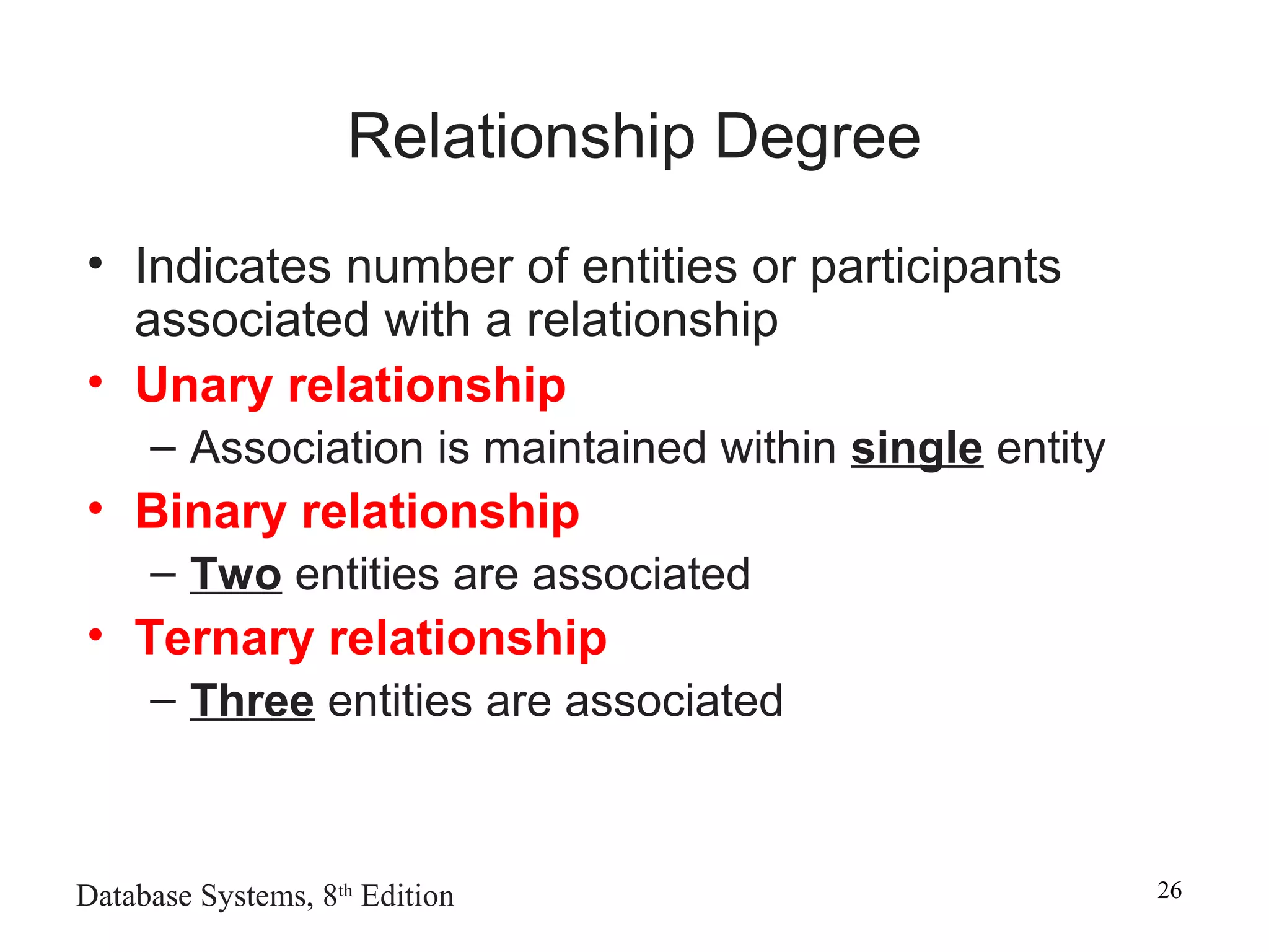 Database Systems, 8th
Edition 26
Relationship Degree
• Indicates number of entities or participants
associated with a relationship
• Unary relationship
– Association is maintained within single entity
• Binary relationship
– Two entities are associated
• Ternary relationship
– Three entities are associated
 