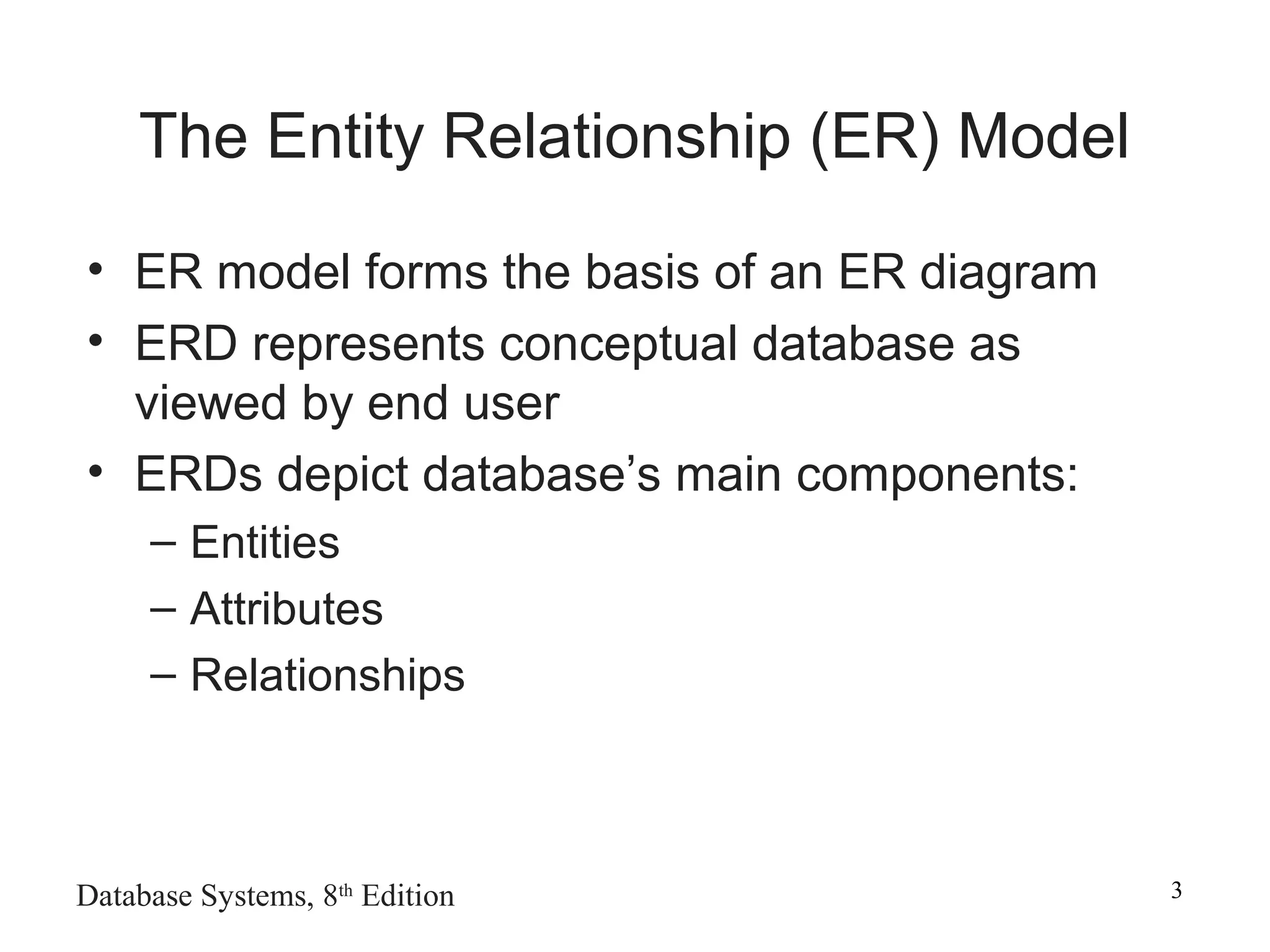Database Systems, 8th
Edition 3
The Entity Relationship (ER) Model
• ER model forms the basis of an ER diagram
• ERD represents conceptual database as
viewed by end user
• ERDs depict database’s main components:
– Entities
– Attributes
– Relationships
 