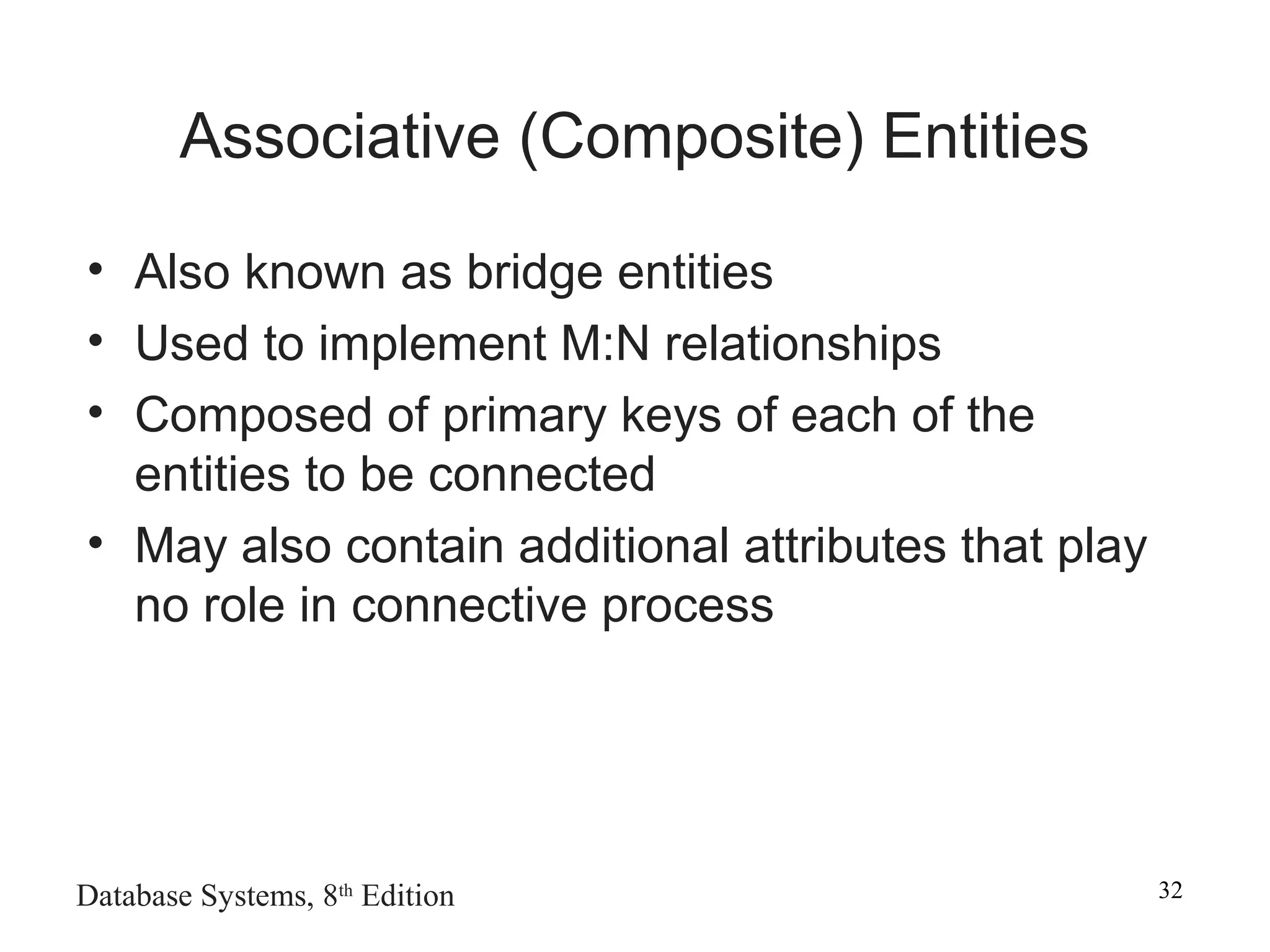 Database Systems, 8th
Edition 32
Associative (Composite) Entities
• Also known as bridge entities
• Used to implement M:N relationships
• Composed of primary keys of each of the
entities to be connected
• May also contain additional attributes that play
no role in connective process
 