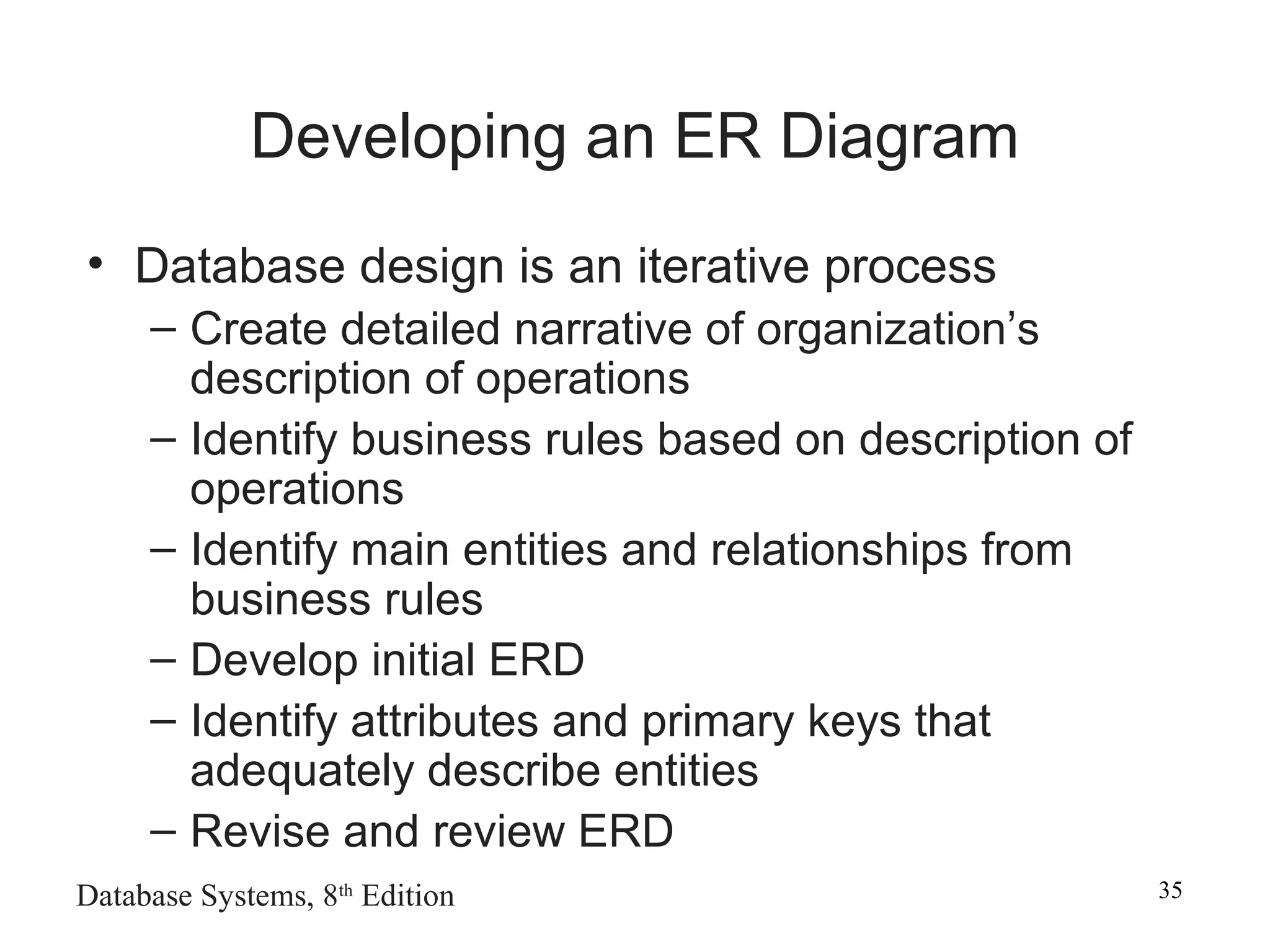Database Systems, 8th
Edition 35
Developing an ER Diagram
• Database design is an iterative process
– Create detailed narrative of organization’s
description of operations
– Identify business rules based on description of
operations
– Identify main entities and relationships from
business rules
– Develop initial ERD
– Identify attributes and primary keys that
adequately describe entities
– Revise and review ERD
 