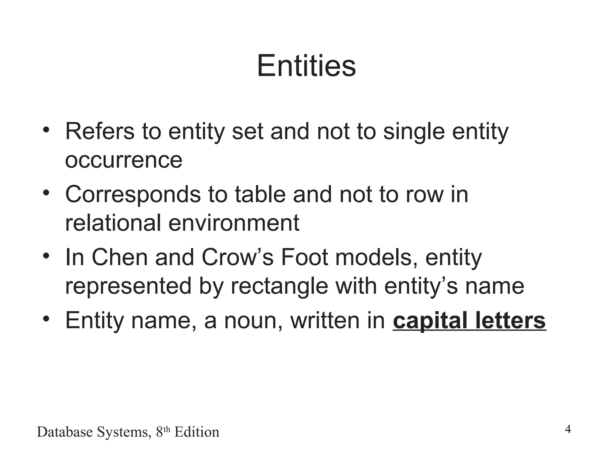 Database Systems, 8th
Edition 4
Entities
• Refers to entity set and not to single entity
occurrence
• Corresponds to table and not to row in
relational environment
• In Chen and Crow’s Foot models, entity
represented by rectangle with entity’s name
• Entity name, a noun, written in capital letters
 