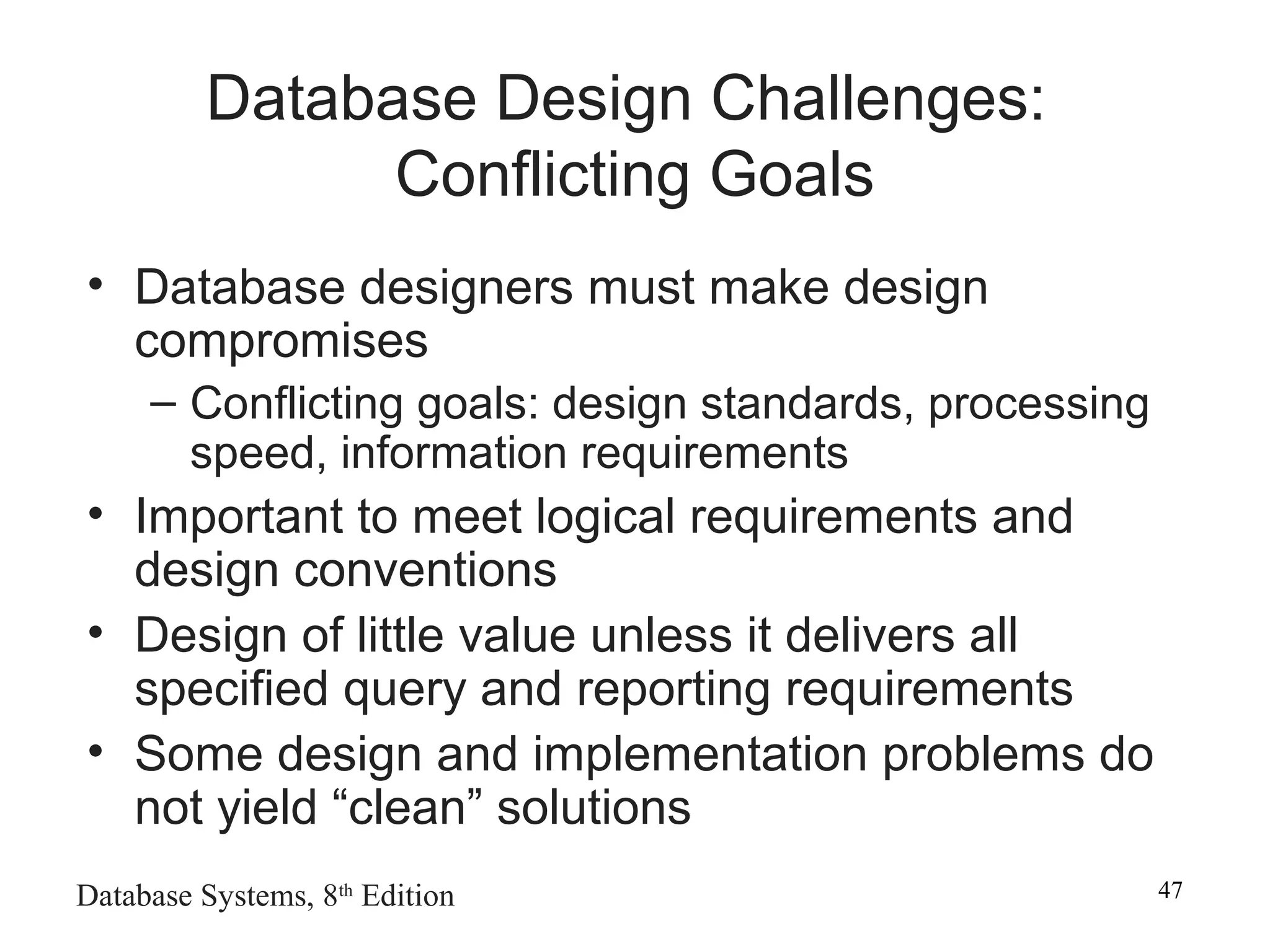 Database Systems, 8th
Edition 47
Database Design Challenges:
Conflicting Goals
• Database designers must make design
compromises
– Conflicting goals: design standards, processing
speed, information requirements
• Important to meet logical requirements and
design conventions
• Design of little value unless it delivers all
specified query and reporting requirements
• Some design and implementation problems do
not yield “clean” solutions
 