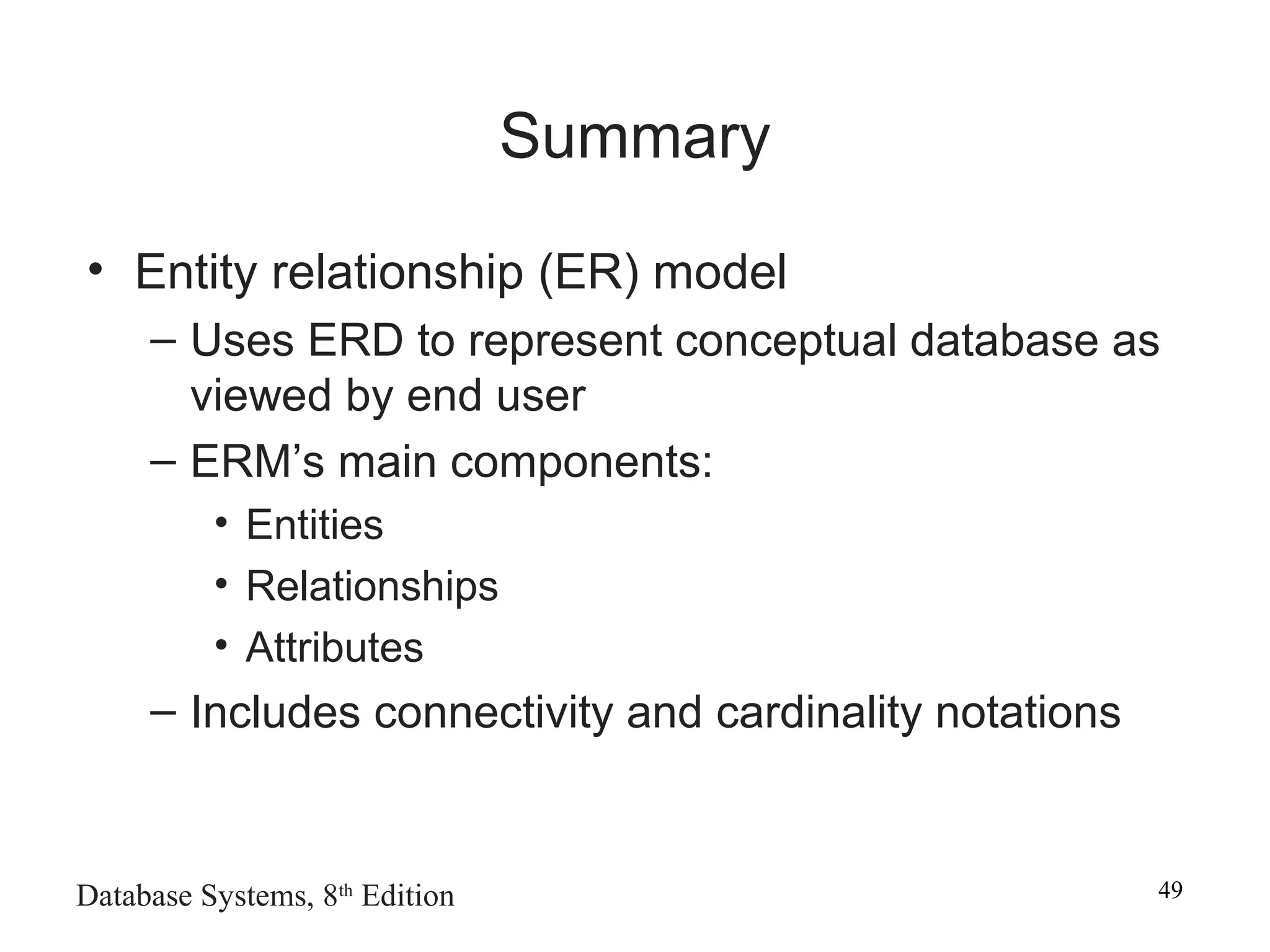Database Systems, 8th
Edition 49
Summary
• Entity relationship (ER) model
– Uses ERD to represent conceptual database as
viewed by end user
– ERM’s main components:
• Entities
• Relationships
• Attributes
– Includes connectivity and cardinality notations
 