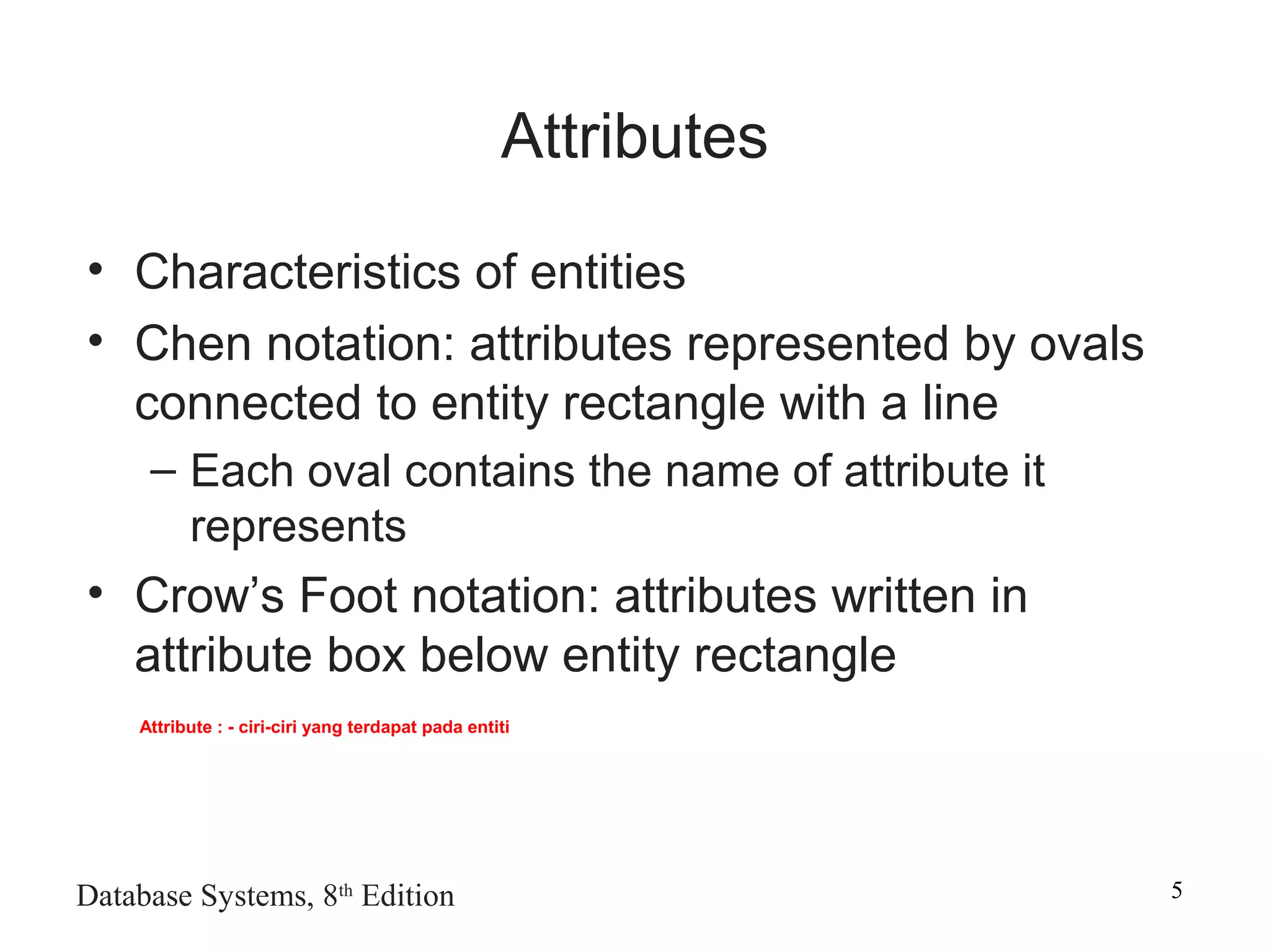 Database Systems, 8th
Edition 5
Attributes
• Characteristics of entities
• Chen notation: attributes represented by ovals
connected to entity rectangle with a line
– Each oval contains the name of attribute it
represents
• Crow’s Foot notation: attributes written in
attribute box below entity rectangle
Attribute : - ciri-ciri yang terdapat pada entiti
 