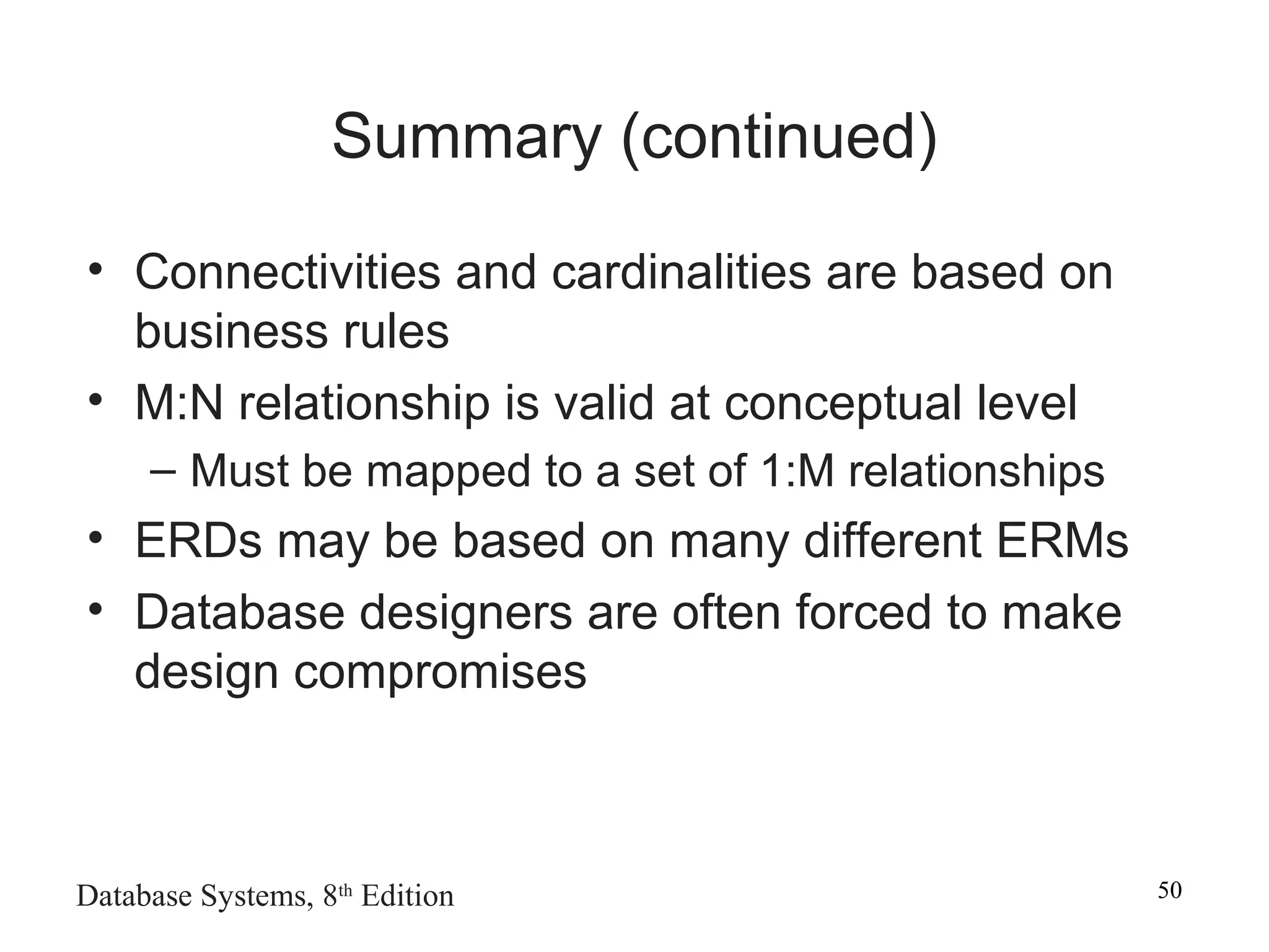 Database Systems, 8th
Edition 50
Summary (continued)
• Connectivities and cardinalities are based on
business rules
• M:N relationship is valid at conceptual level
– Must be mapped to a set of 1:M relationships
• ERDs may be based on many different ERMs
• Database designers are often forced to make
design compromises
 