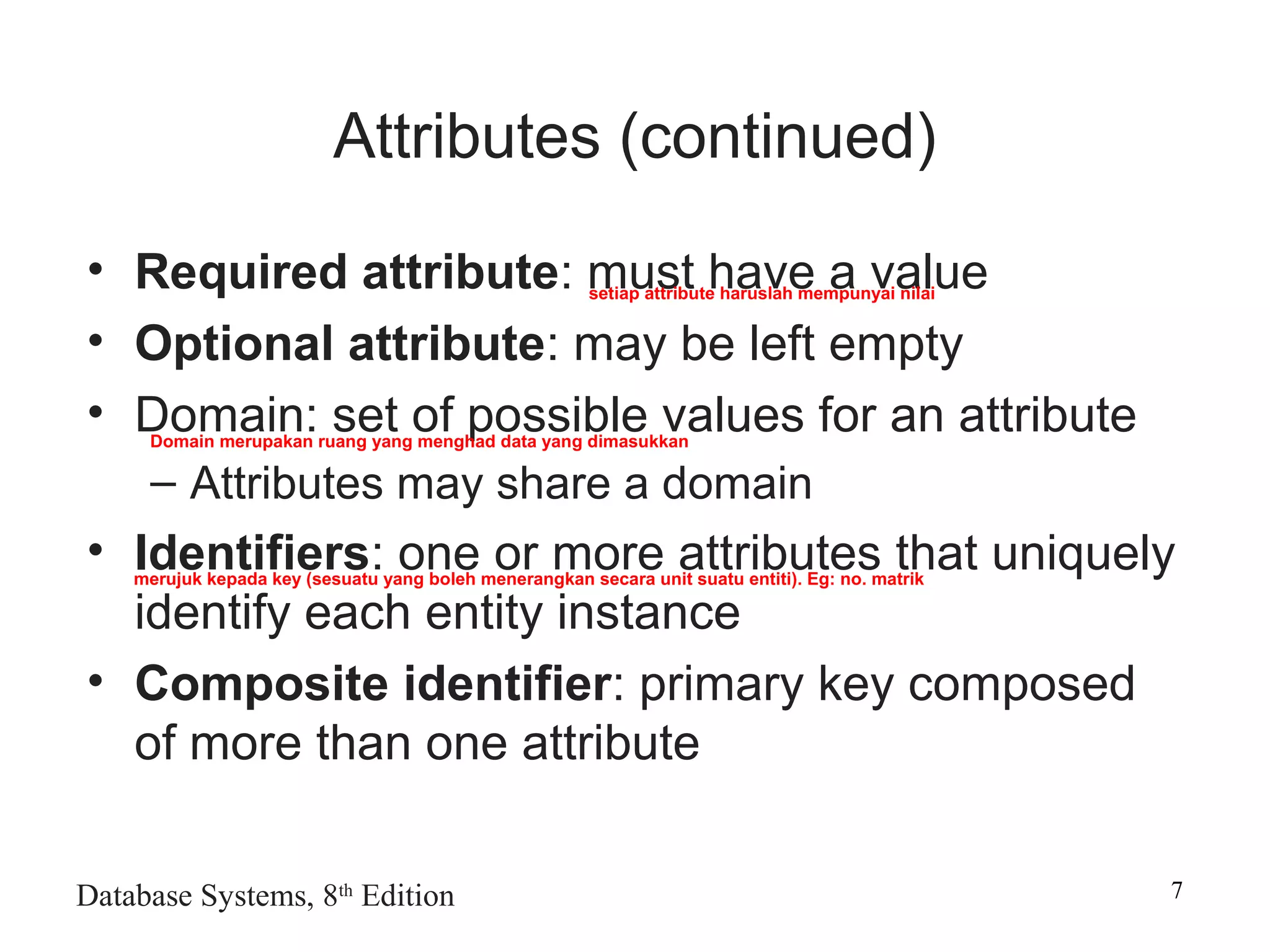Database Systems, 8th
Edition 7
Attributes (continued)
• Required attribute: must have a value
• Optional attribute: may be left empty
• Domain: set of possible values for an attribute
– Attributes may share a domain
• Identifiers: one or more attributes that uniquely
identify each entity instance
• Composite identifier: primary key composed
of more than one attribute
setiap attribute haruslah mempunyai nilai
Domain merupakan ruang yang menghad data yang dimasukkan
merujuk kepada key (sesuatu yang boleh menerangkan secara unit suatu entiti). Eg: no. matrik
 