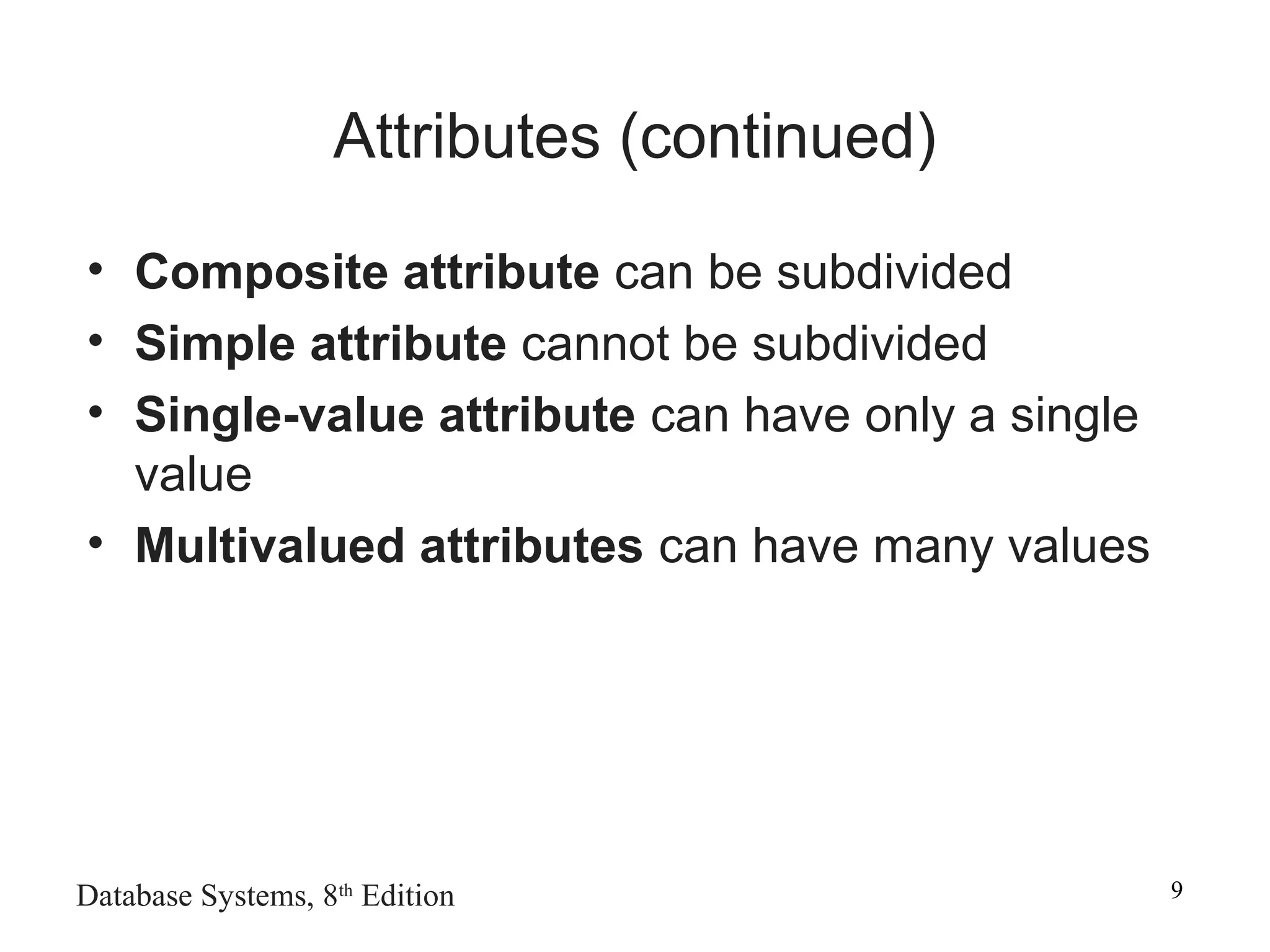 Database Systems, 8th
Edition 9
Attributes (continued)
• Composite attribute can be subdivided
• Simple attribute cannot be subdivided
• Single-value attribute can have only a single
value
• Multivalued attributes can have many values
 