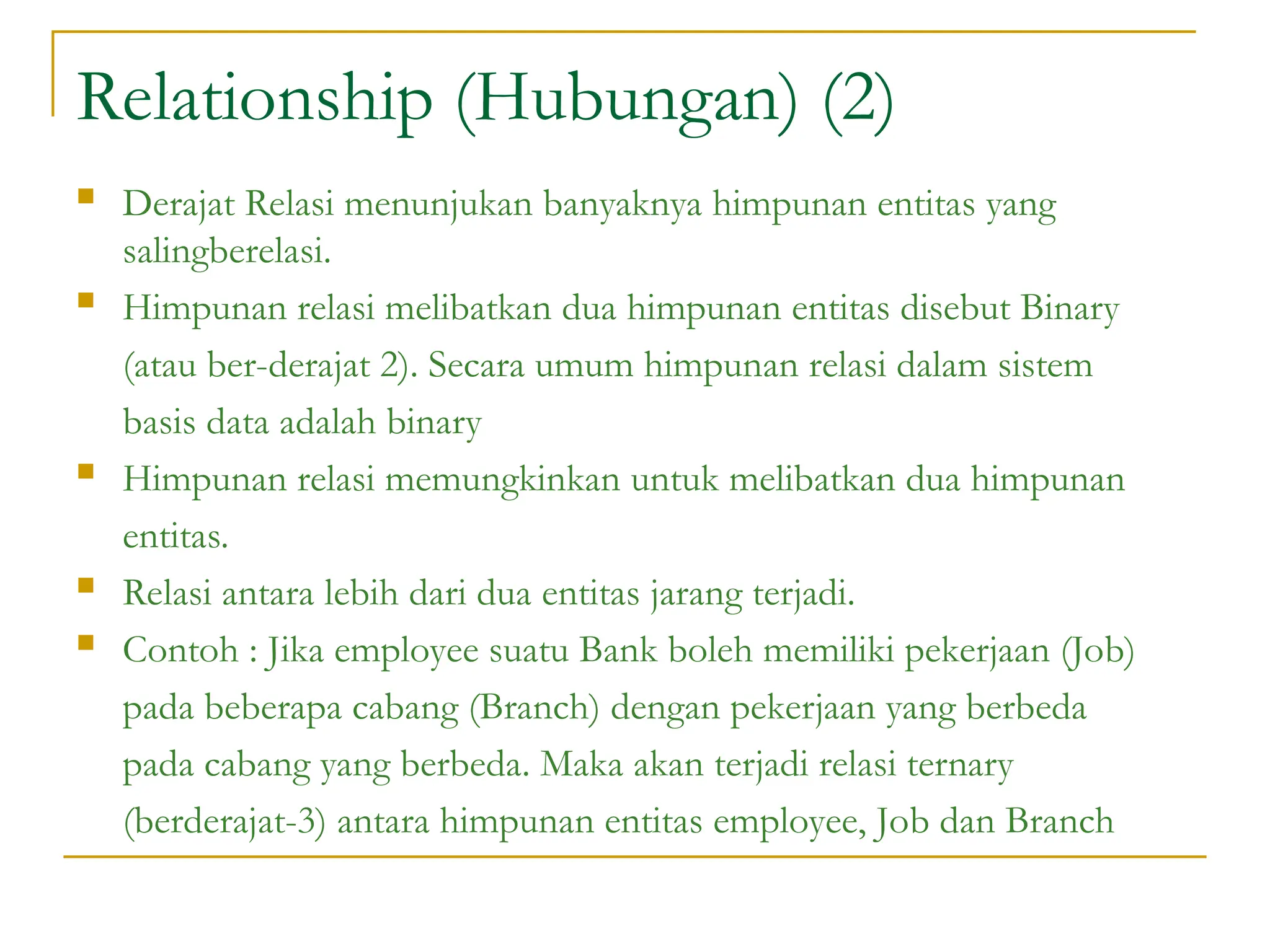 Relationship (Hubungan) (2)
 Derajat Relasi menunjukan banyaknya himpunan entitas yang
salingberelasi.
 Himpunan relasi melibatkan dua himpunan entitas disebut Binary
(atau ber-derajat 2). Secara umum himpunan relasi dalam sistem
basis data adalah binary
 Himpunan relasi memungkinkan untuk melibatkan dua himpunan
entitas.
 Relasi antara lebih dari dua entitas jarang terjadi.
 Contoh : Jika employee suatu Bank boleh memiliki pekerjaan (Job)
pada beberapa cabang (Branch) dengan pekerjaan yang berbeda
pada cabang yang berbeda. Maka akan terjadi relasi ternary
(berderajat-3) antara himpunan entitas employee, Job dan Branch
 