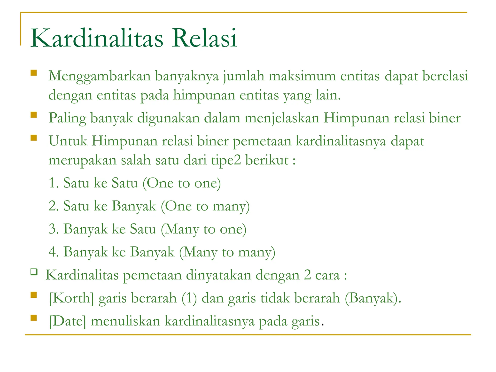 Kardinalitas Relasi
 Menggambarkan banyaknya jumlah maksimum entitas dapat berelasi
dengan entitas pada himpunan entitas yang lain.
 Paling banyak digunakan dalam menjelaskan Himpunan relasi biner
 Untuk Himpunan relasi biner pemetaan kardinalitasnya dapat
merupakan salah satu dari tipe2 berikut :
1. Satu ke Satu (One to one)
2. Satu ke Banyak (One to many)
3. Banyak ke Satu (Many to one)
4. Banyak ke Banyak (Many to many)
 Kardinalitas pemetaan dinyatakan dengan 2 cara :
 [Korth] garis berarah (1) dan garis tidak berarah (Banyak).
 [Date] menuliskan kardinalitasnya pada garis.
 