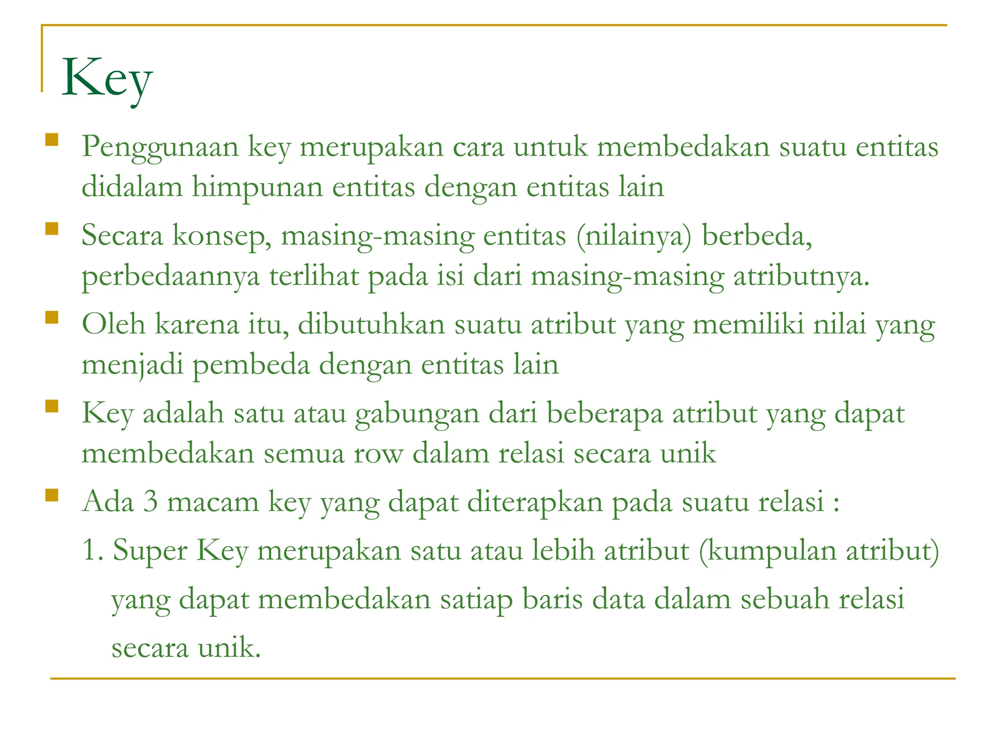 Key
 Penggunaan key merupakan cara untuk membedakan suatu entitas
didalam himpunan entitas dengan entitas lain
 Secara konsep, masing-masing entitas (nilainya) berbeda,
perbedaannya terlihat pada isi dari masing-masing atributnya.
 Oleh karena itu, dibutuhkan suatu atribut yang memiliki nilai yang
menjadi pembeda dengan entitas lain
 Key adalah satu atau gabungan dari beberapa atribut yang dapat
membedakan semua row dalam relasi secara unik
 Ada 3 macam key yang dapat diterapkan pada suatu relasi :
1. Super Key merupakan satu atau lebih atribut (kumpulan atribut)
yang dapat membedakan satiap baris data dalam sebuah relasi
secara unik.
 