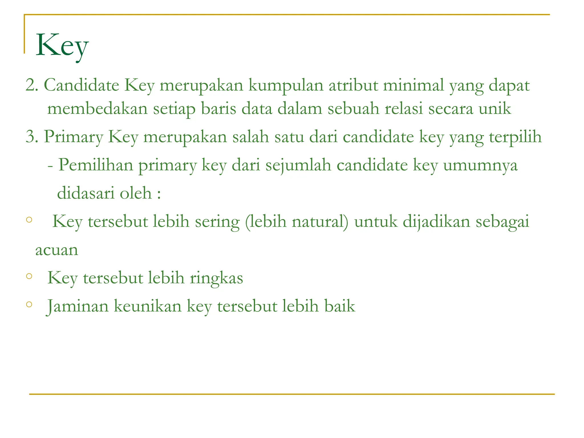 Key
2. Candidate Key merupakan kumpulan atribut minimal yang dapat
membedakan setiap baris data dalam sebuah relasi secara unik
3. Primary Key merupakan salah satu dari candidate key yang terpilih
- Pemilihan primary key dari sejumlah candidate key umumnya
didasari oleh :
o Key tersebut lebih sering (lebih natural) untuk dijadikan sebagai
acuan
o Key tersebut lebih ringkas
o Jaminan keunikan key tersebut lebih baik
 