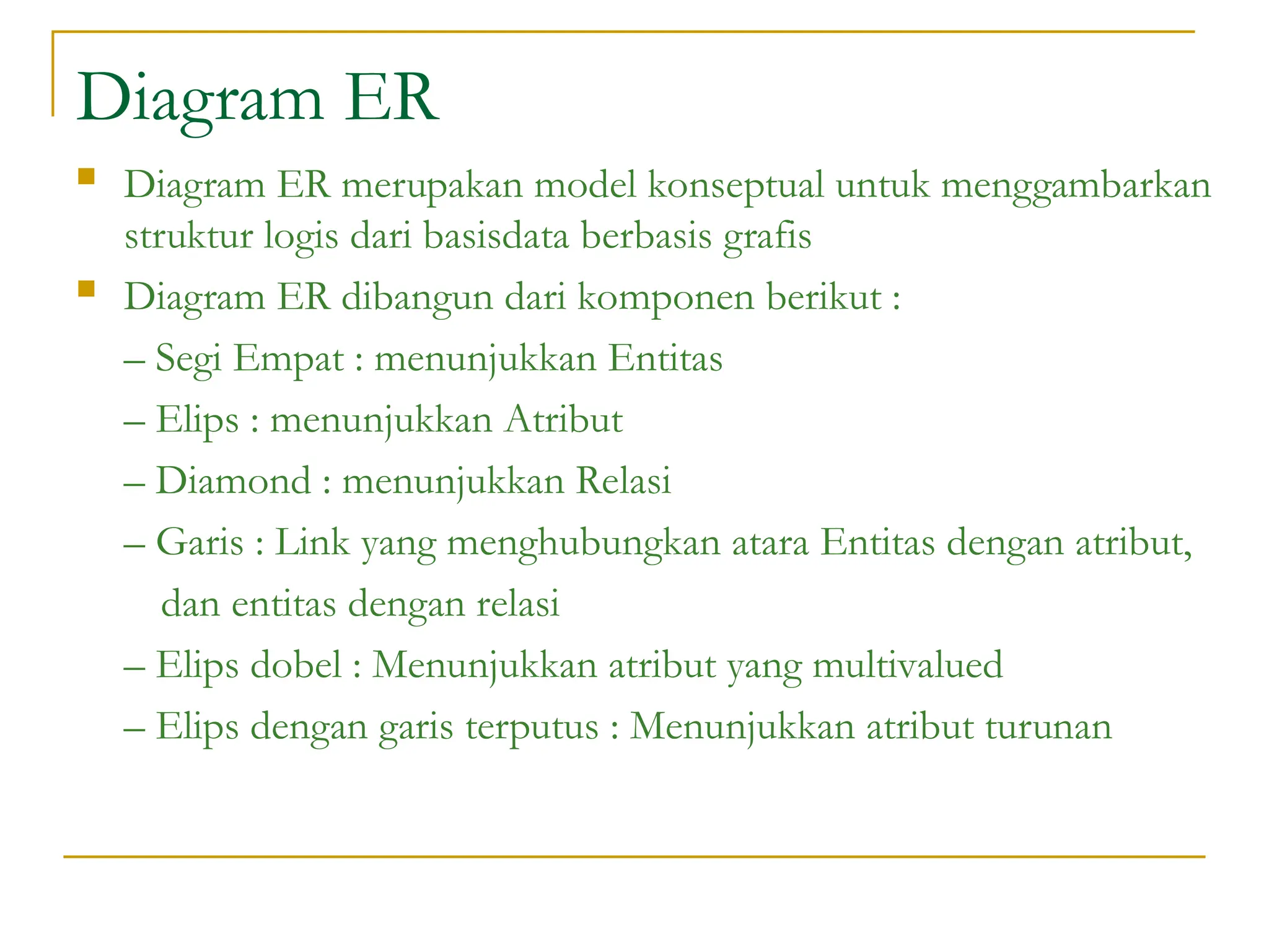 Diagram ER
 Diagram ER merupakan model konseptual untuk menggambarkan
struktur logis dari basisdata berbasis grafis
 Diagram ER dibangun dari komponen berikut :
– Segi Empat : menunjukkan Entitas
– Elips : menunjukkan Atribut
– Diamond : menunjukkan Relasi
– Garis : Link yang menghubungkan atara Entitas dengan atribut,
dan entitas dengan relasi
– Elips dobel : Menunjukkan atribut yang multivalued
– Elips dengan garis terputus : Menunjukkan atribut turunan
 