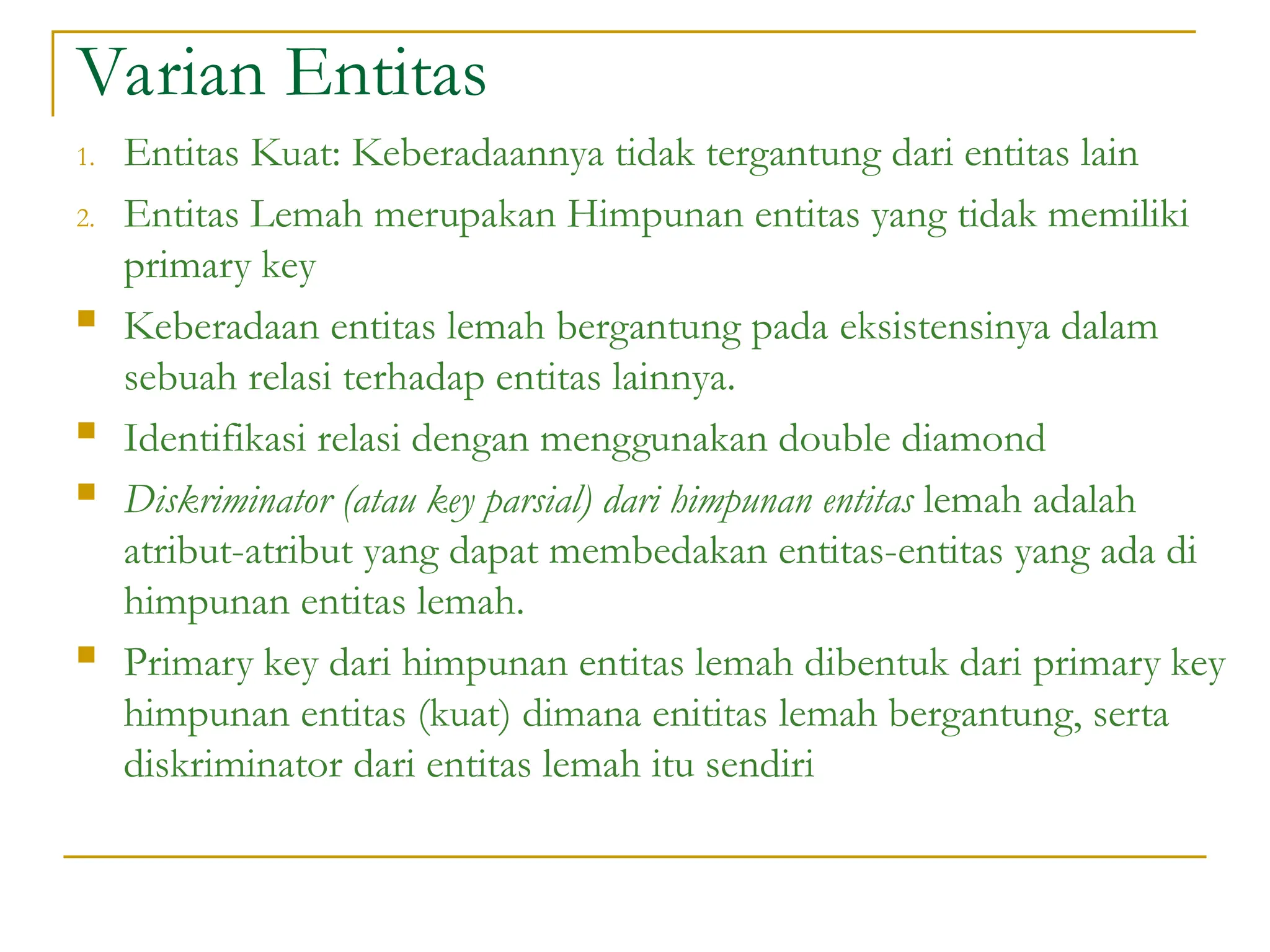 Varian Entitas
1. Entitas Kuat: Keberadaannya tidak tergantung dari entitas lain
2. Entitas Lemah merupakan Himpunan entitas yang tidak memiliki
primary key
 Keberadaan entitas lemah bergantung pada eksistensinya dalam
sebuah relasi terhadap entitas lainnya.
 Identifikasi relasi dengan menggunakan double diamond
 Diskriminator (atau key parsial) dari himpunan entitas lemah adalah
atribut-atribut yang dapat membedakan entitas-entitas yang ada di
himpunan entitas lemah.
 Primary key dari himpunan entitas lemah dibentuk dari primary key
himpunan entitas (kuat) dimana enititas lemah bergantung, serta
diskriminator dari entitas lemah itu sendiri
 