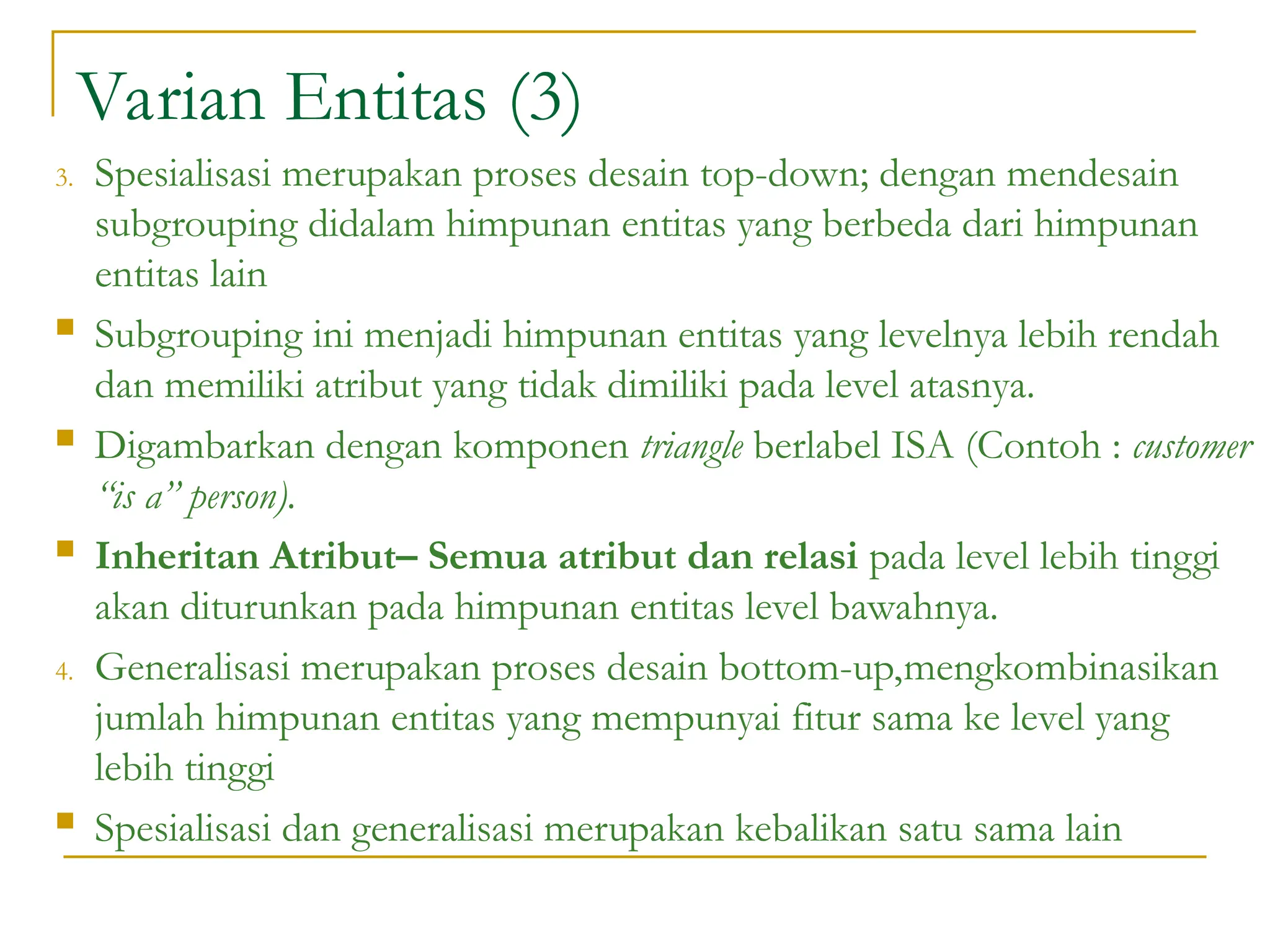 Varian Entitas (3)
3. Spesialisasi merupakan proses desain top-down; dengan mendesain
subgrouping didalam himpunan entitas yang berbeda dari himpunan
entitas lain
 Subgrouping ini menjadi himpunan entitas yang levelnya lebih rendah
dan memiliki atribut yang tidak dimiliki pada level atasnya.
 Digambarkan dengan komponen triangle berlabel ISA (Contoh : customer
“is a” person).
 Inheritan Atribut– Semua atribut dan relasi pada level lebih tinggi
akan diturunkan pada himpunan entitas level bawahnya.
4. Generalisasi merupakan proses desain bottom-up,mengkombinasikan
jumlah himpunan entitas yang mempunyai fitur sama ke level yang
lebih tinggi
 Spesialisasi dan generalisasi merupakan kebalikan satu sama lain
 