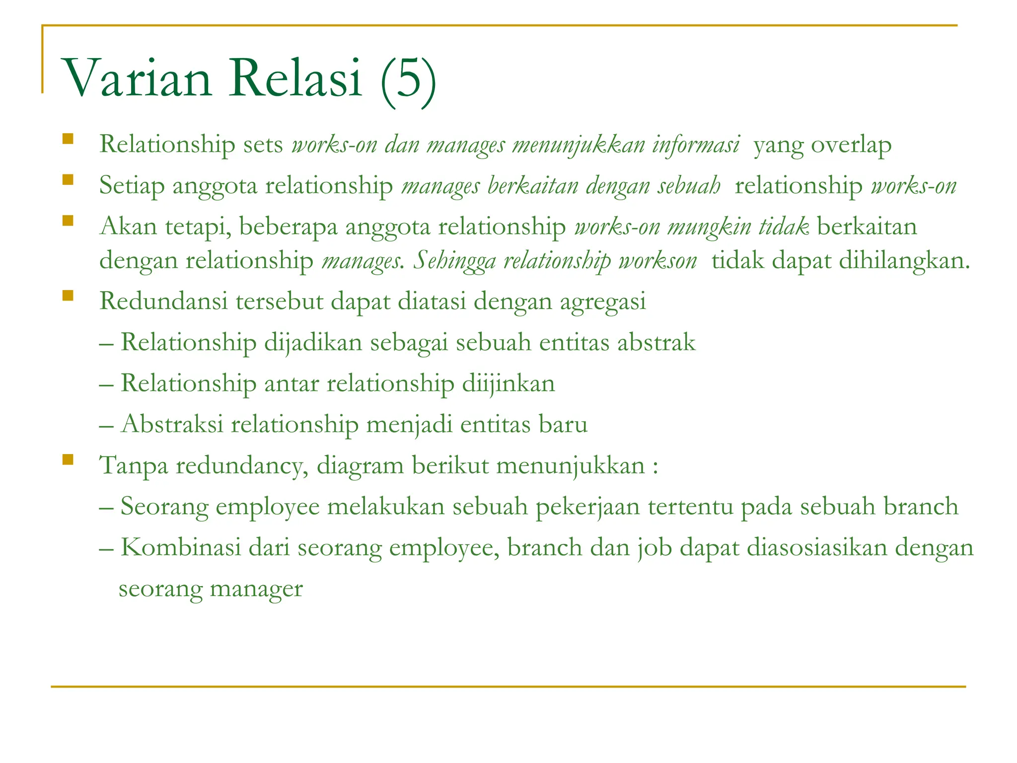Varian Relasi (5)
 Relationship sets works-on dan manages menunjukkan informasi yang overlap
 Setiap anggota relationship manages berkaitan dengan sebuah relationship works-on
 Akan tetapi, beberapa anggota relationship works-on mungkin tidak berkaitan
dengan relationship manages. Sehingga relationship workson tidak dapat dihilangkan.
 Redundansi tersebut dapat diatasi dengan agregasi
– Relationship dijadikan sebagai sebuah entitas abstrak
– Relationship antar relationship diijinkan
– Abstraksi relationship menjadi entitas baru
 Tanpa redundancy, diagram berikut menunjukkan :
– Seorang employee melakukan sebuah pekerjaan tertentu pada sebuah branch
– Kombinasi dari seorang employee, branch dan job dapat diasosiasikan dengan
seorang manager
 