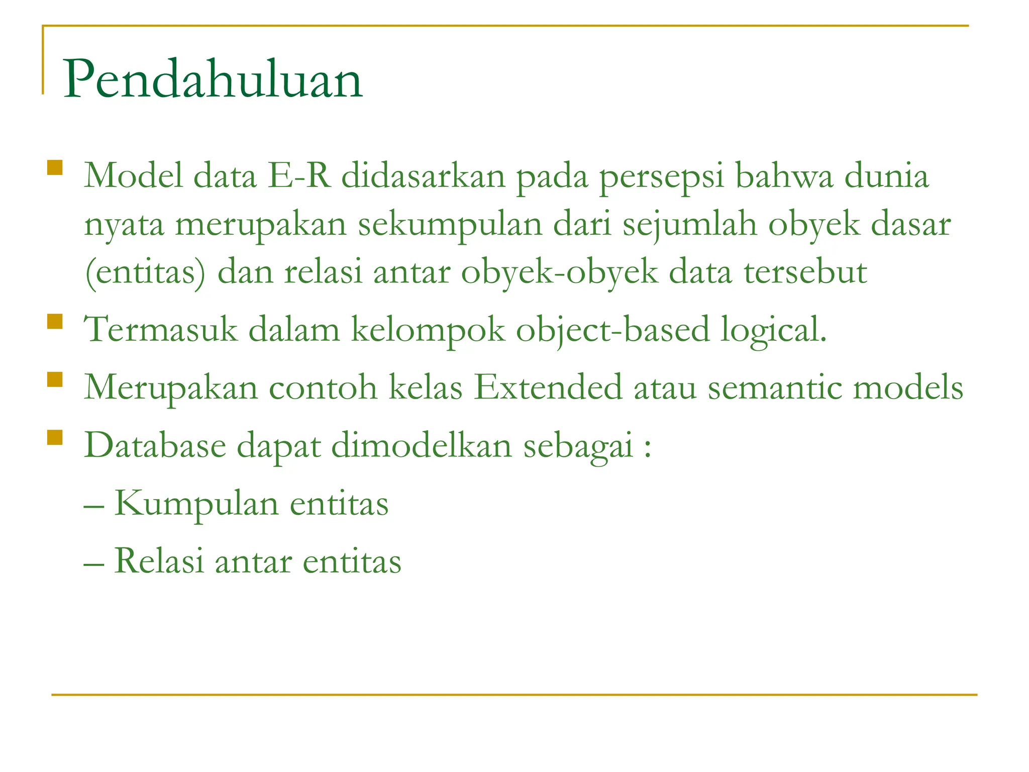 Pendahuluan
 Model data E-R didasarkan pada persepsi bahwa dunia
nyata merupakan sekumpulan dari sejumlah obyek dasar
(entitas) dan relasi antar obyek-obyek data tersebut
 Termasuk dalam kelompok object-based logical.
 Merupakan contoh kelas Extended atau semantic models
 Database dapat dimodelkan sebagai :
– Kumpulan entitas
– Relasi antar entitas
 