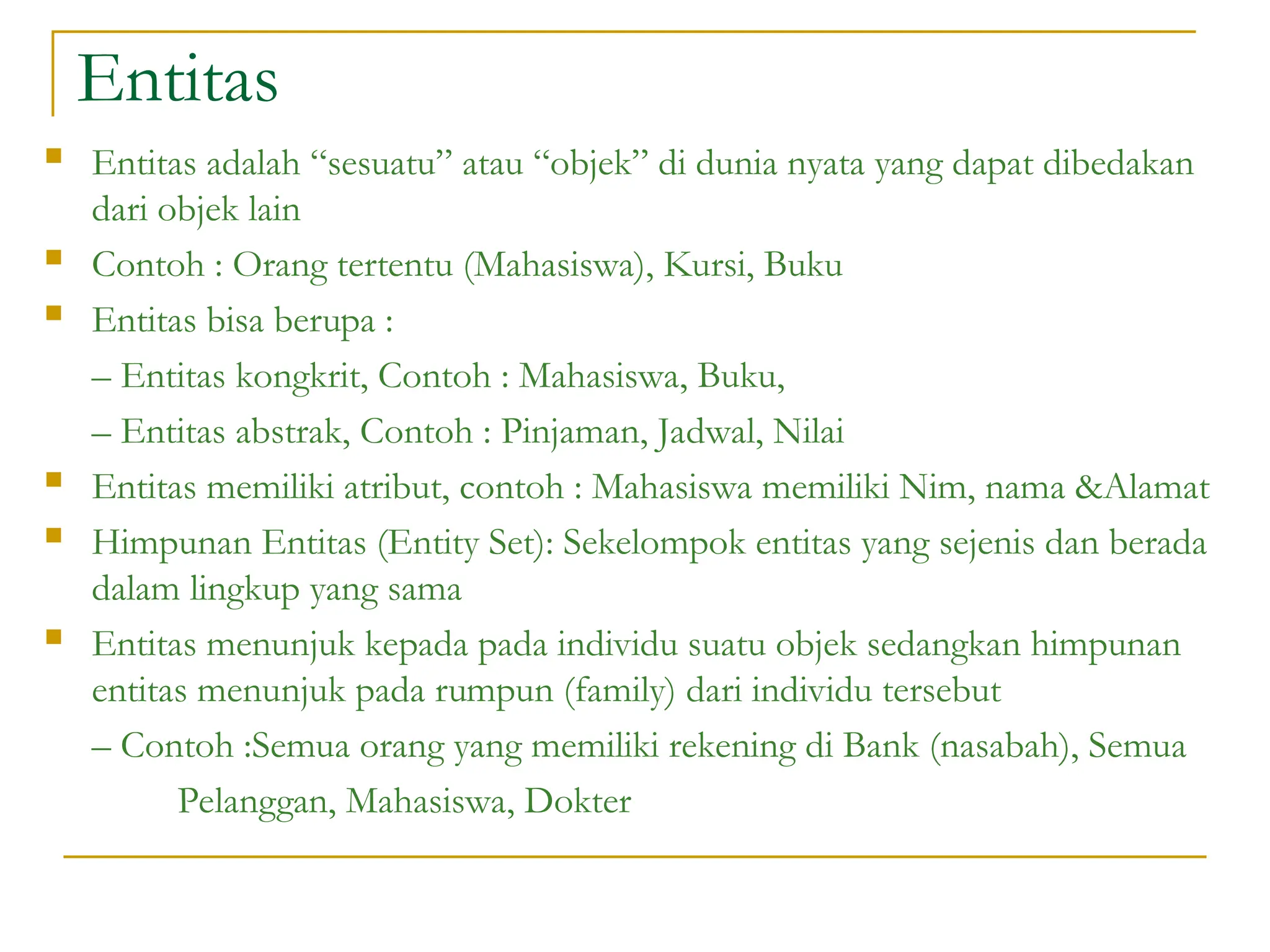 Entitas
 Entitas adalah “sesuatu” atau “objek” di dunia nyata yang dapat dibedakan
dari objek lain
 Contoh : Orang tertentu (Mahasiswa), Kursi, Buku
 Entitas bisa berupa :
– Entitas kongkrit, Contoh : Mahasiswa, Buku,
– Entitas abstrak, Contoh : Pinjaman, Jadwal, Nilai
 Entitas memiliki atribut, contoh : Mahasiswa memiliki Nim, nama &Alamat
 Himpunan Entitas (Entity Set): Sekelompok entitas yang sejenis dan berada
dalam lingkup yang sama
 Entitas menunjuk kepada pada individu suatu objek sedangkan himpunan
entitas menunjuk pada rumpun (family) dari individu tersebut
– Contoh :Semua orang yang memiliki rekening di Bank (nasabah), Semua
Pelanggan, Mahasiswa, Dokter
 
