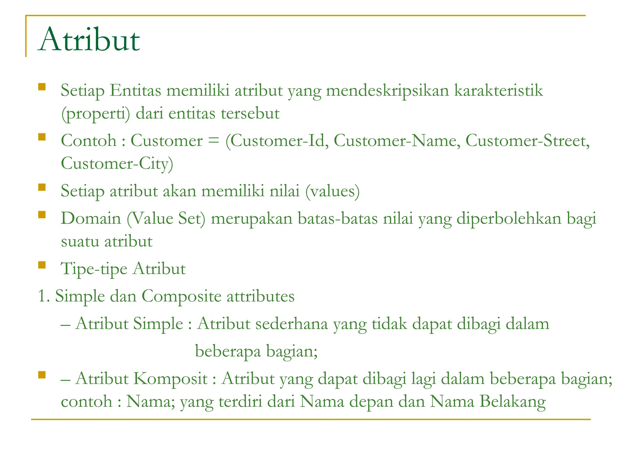 Atribut
 Setiap Entitas memiliki atribut yang mendeskripsikan karakteristik
(properti) dari entitas tersebut
 Contoh : Customer = (Customer-Id, Customer-Name, Customer-Street,
Customer-City)
 Setiap atribut akan memiliki nilai (values)
 Domain (Value Set) merupakan batas-batas nilai yang diperbolehkan bagi
suatu atribut
 Tipe-tipe Atribut
1. Simple dan Composite attributes
– Atribut Simple : Atribut sederhana yang tidak dapat dibagi dalam
beberapa bagian;
 – Atribut Komposit : Atribut yang dapat dibagi lagi dalam beberapa bagian;
contoh : Nama; yang terdiri dari Nama depan dan Nama Belakang
 