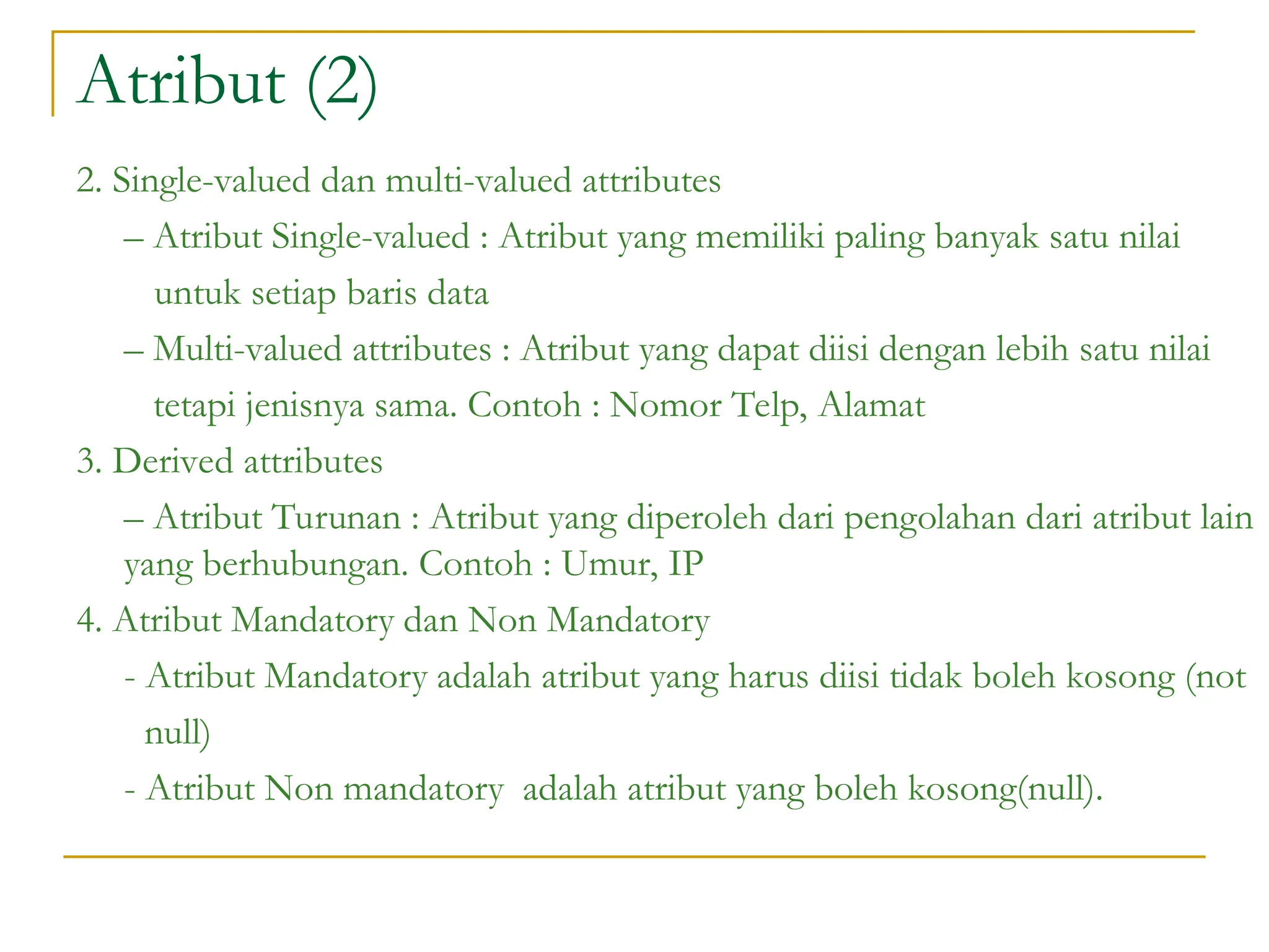 Atribut (2)
2. Single-valued dan multi-valued attributes
– Atribut Single-valued : Atribut yang memiliki paling banyak satu nilai
untuk setiap baris data
– Multi-valued attributes : Atribut yang dapat diisi dengan lebih satu nilai
tetapi jenisnya sama. Contoh : Nomor Telp, Alamat
3. Derived attributes
– Atribut Turunan : Atribut yang diperoleh dari pengolahan dari atribut lain
yang berhubungan. Contoh : Umur, IP
4. Atribut Mandatory dan Non Mandatory
- Atribut Mandatory adalah atribut yang harus diisi tidak boleh kosong (not
null)
- Atribut Non mandatory adalah atribut yang boleh kosong(null).
 
