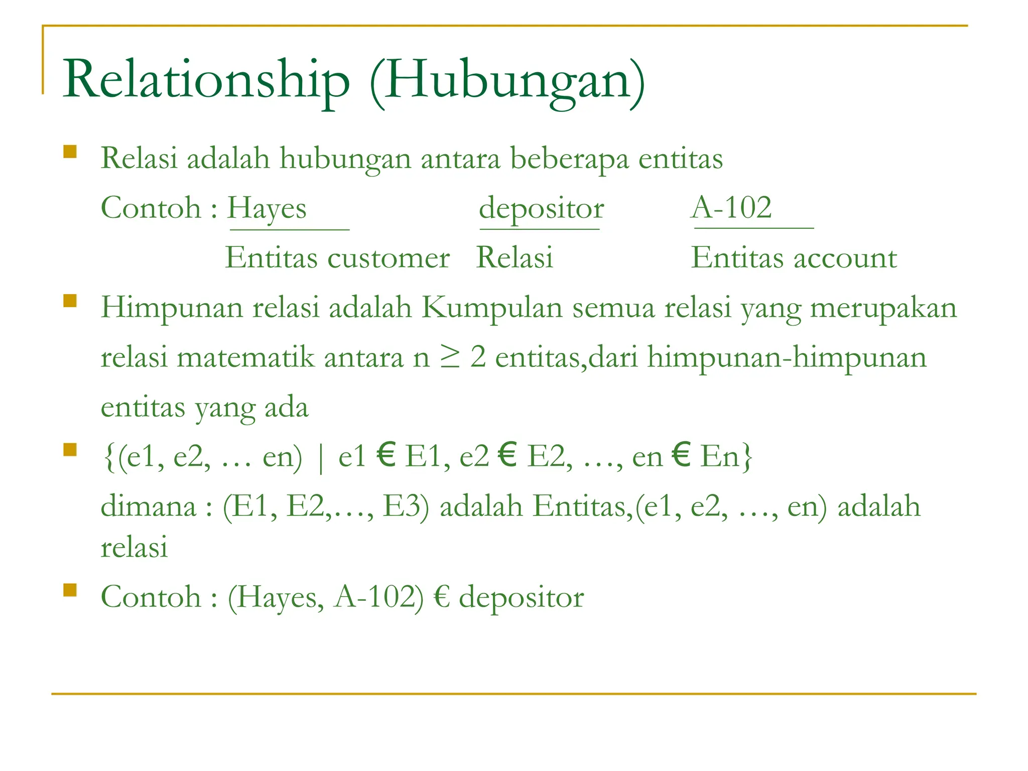 Relationship (Hubungan)
 Relasi adalah hubungan antara beberapa entitas
Contoh : Hayes depositor A-102
Entitas customer Relasi Entitas account
 Himpunan relasi adalah Kumpulan semua relasi yang merupakan
relasi matematik antara n ≥ 2 entitas,dari himpunan-himpunan
entitas yang ada
 {(e1, e2, … en) | e1 € E1, e2 € E2, …, en € En}
dimana : (E1, E2,…, E3) adalah Entitas,(e1, e2, …, en) adalah
relasi
 Contoh : (Hayes, A-102) € depositor
 