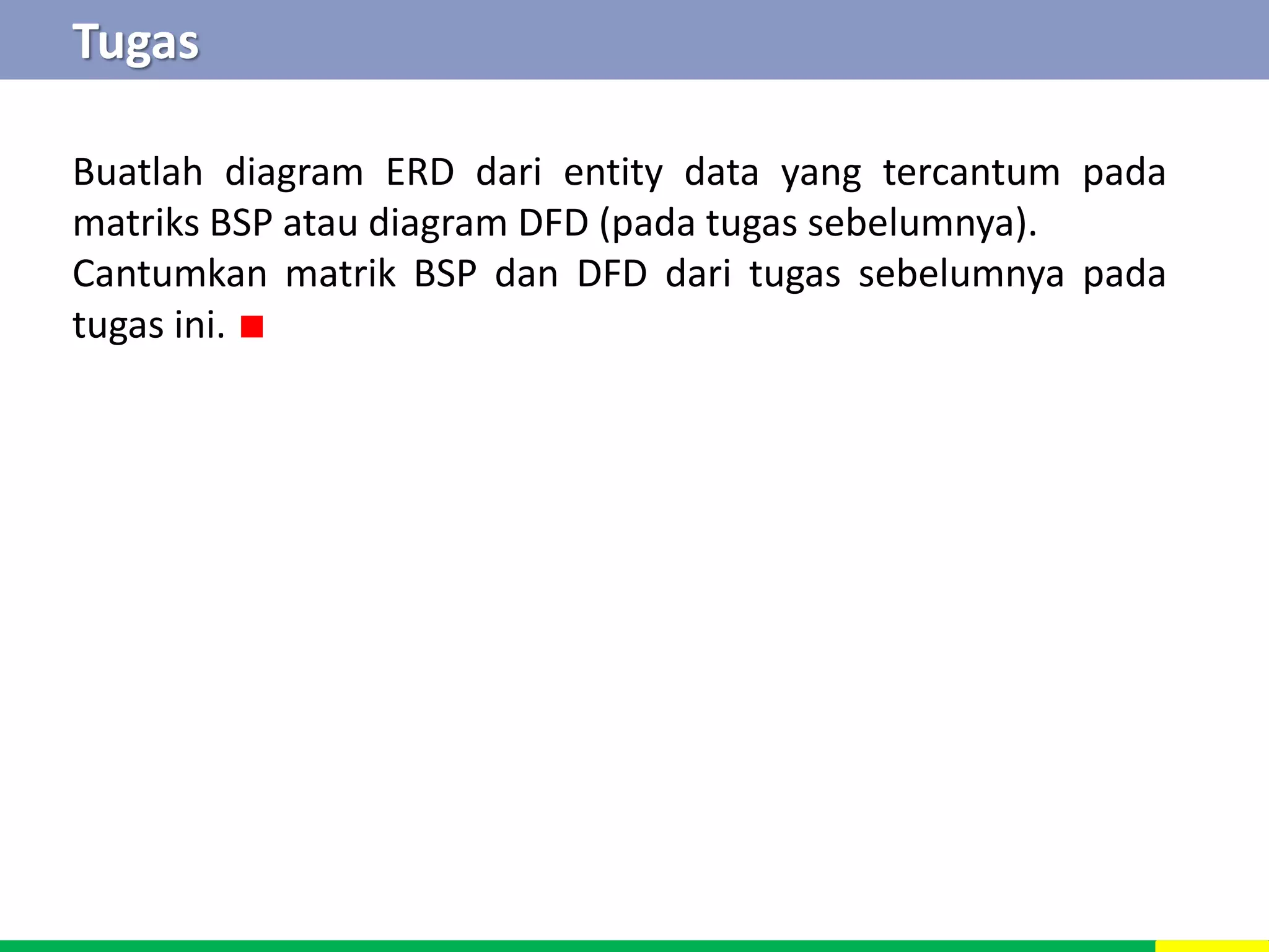 Tugas 
Buatlah diagram ERD dari entity data yang tercantum pada 
matriks BSP atau diagram DFD (pada tugas sebelumnya). 
Cantumkan matrik BSP dan DFD dari tugas sebelumnya pada 
tugas ini. ∎ 
