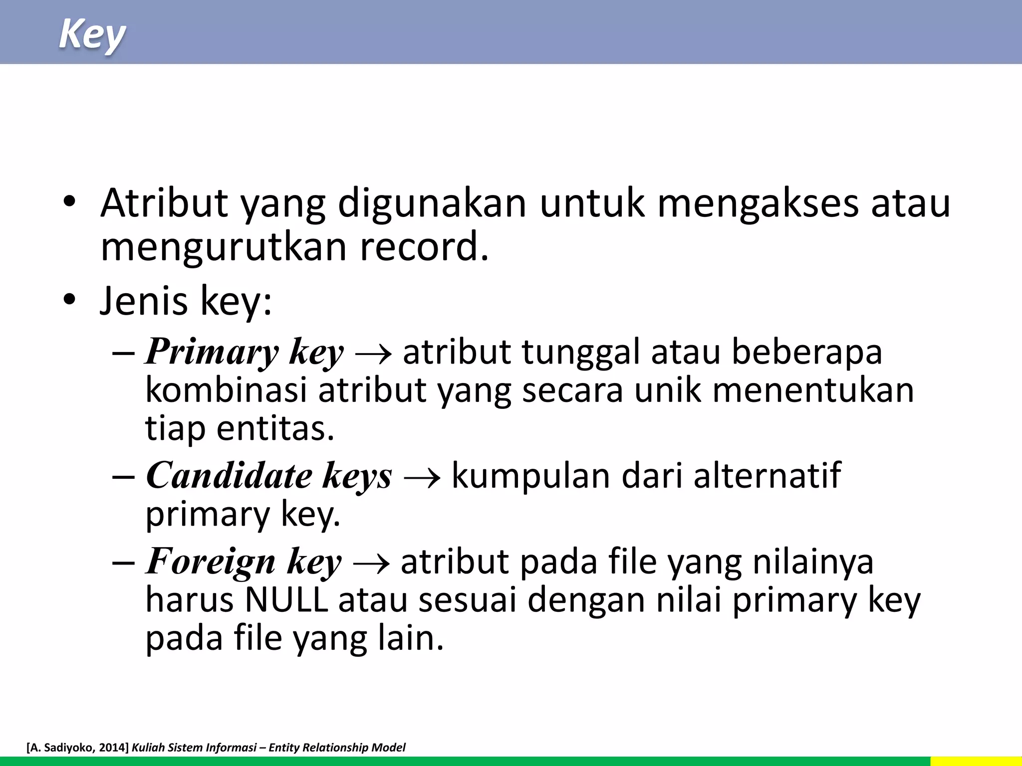 Key 
• Atribut yang digunakan untuk mengakses atau 
mengurutkan record. 
• Jenis key: 
– Primary key  atribut tunggal atau beberapa 
kombinasi atribut yang secara unik menentukan 
tiap entitas. 
– Candidate keys  kumpulan dari alternatif 
primary key. 
– Foreign key  atribut pada file yang nilainya 
harus NULL atau sesuai dengan nilai primary key 
pada file yang lain. 
[A. Sadiyoko, 2014] Kuliah Sistem Informasi – Entity Relationship Model 
 