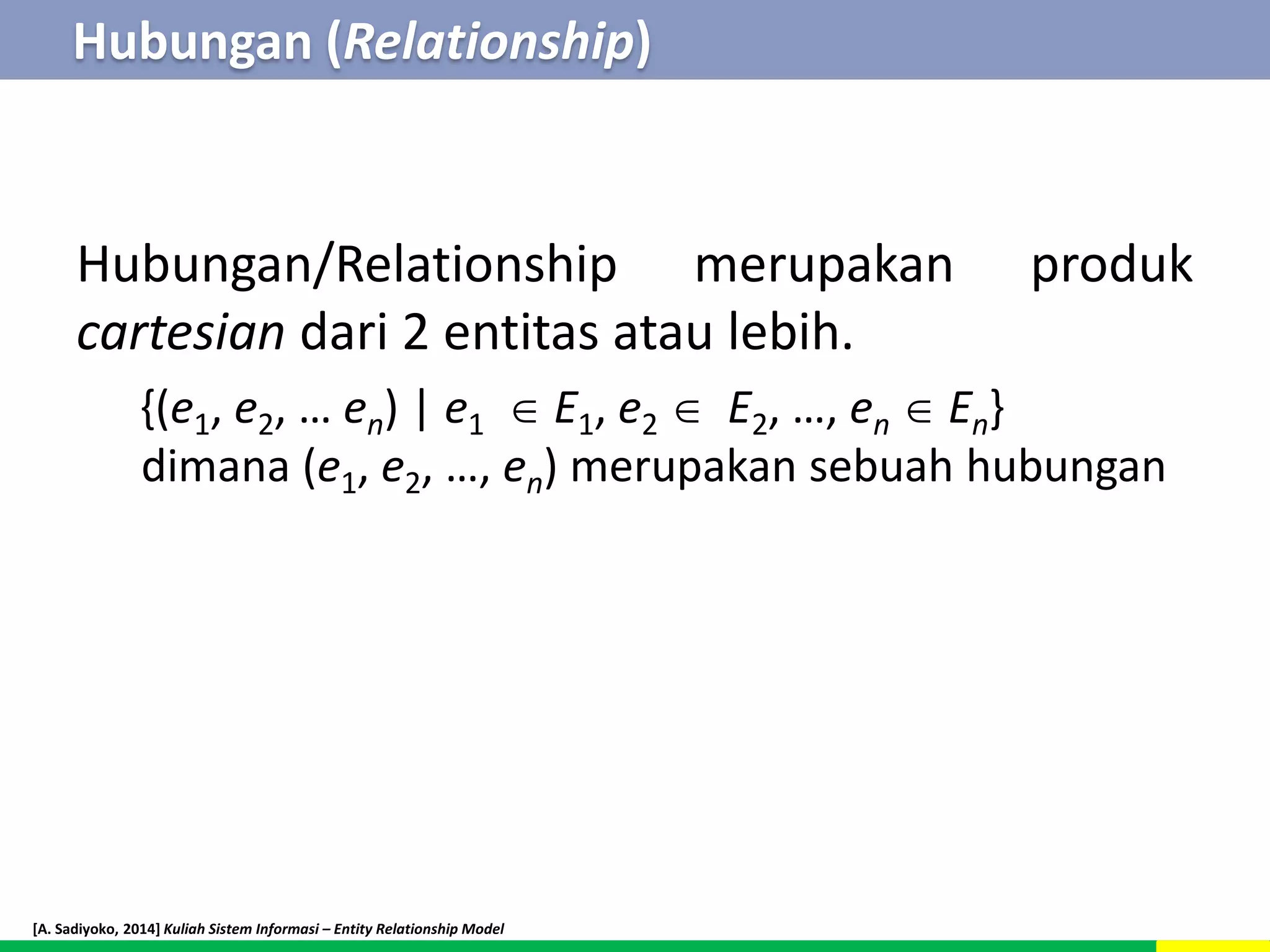 Hubungan (Relationship) 
Hubungan/Relationship merupakan produk 
cartesian dari 2 entitas atau lebih. 
{(e1, e2, … en) | e1  E1, e2  E2, …, en  En} 
dimana (e1, e2, …, en) merupakan sebuah hubungan 
[A. Sadiyoko, 2014] Kuliah Sistem Informasi – Entity Relationship Model 
 