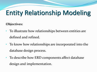 Entity Relationship Modeling
Objectives:

• To illustrate how relationships between entities are
  defined and refined.

• To know how relationships are incorporated into the
  database design process.

• To describe how ERD components affect database
  design and implementation.
 