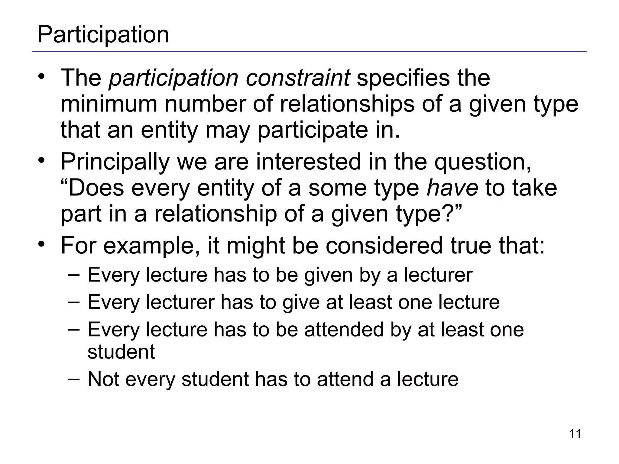 Participation The  participation constraint  specifies the minimum number of relationships of a given type that an entity may participate in. Principally we are interested in the question, “Does every entity of a some type  have  to take part in a relationship of a given type?” For example, it might be considered true that: Every lecture has to be given by a lecturer Every lecturer has to give at least one lecture Every lecture has to be attended by at least one student Not every student has to attend a lecture  