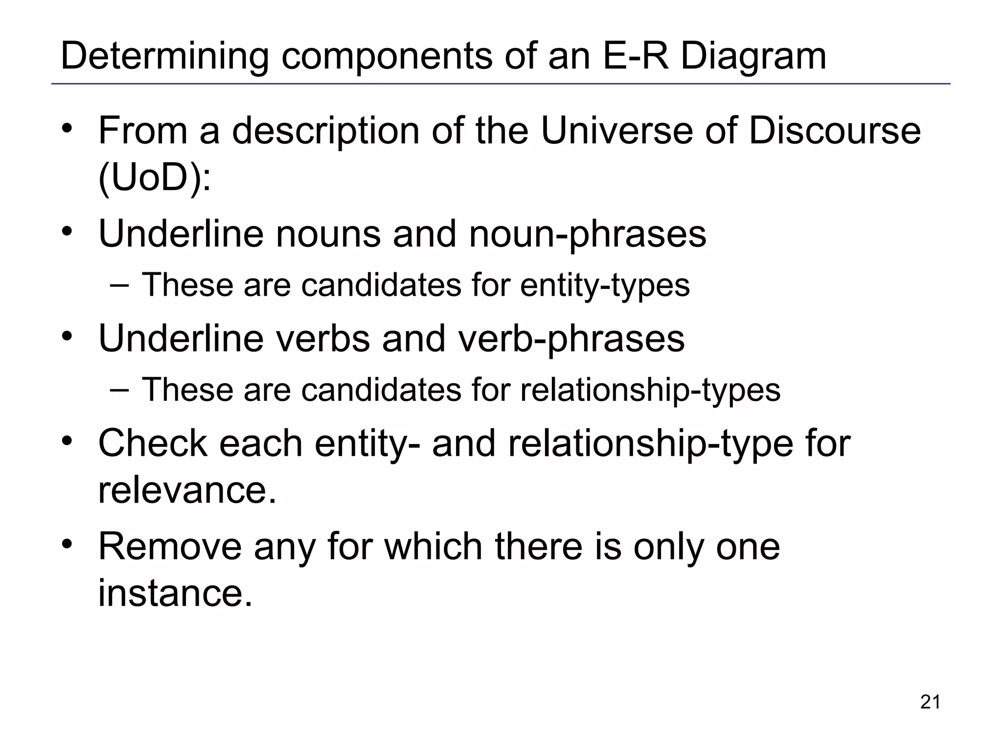 Determining components of an E-R Diagram From a description of the Universe of Discourse (UoD): Underline nouns and noun-phrases These are candidates for entity-types Underline verbs and verb-phrases These are candidates for relationship-types Check each entity- and relationship-type for relevance. Remove any for which there is only one instance. 