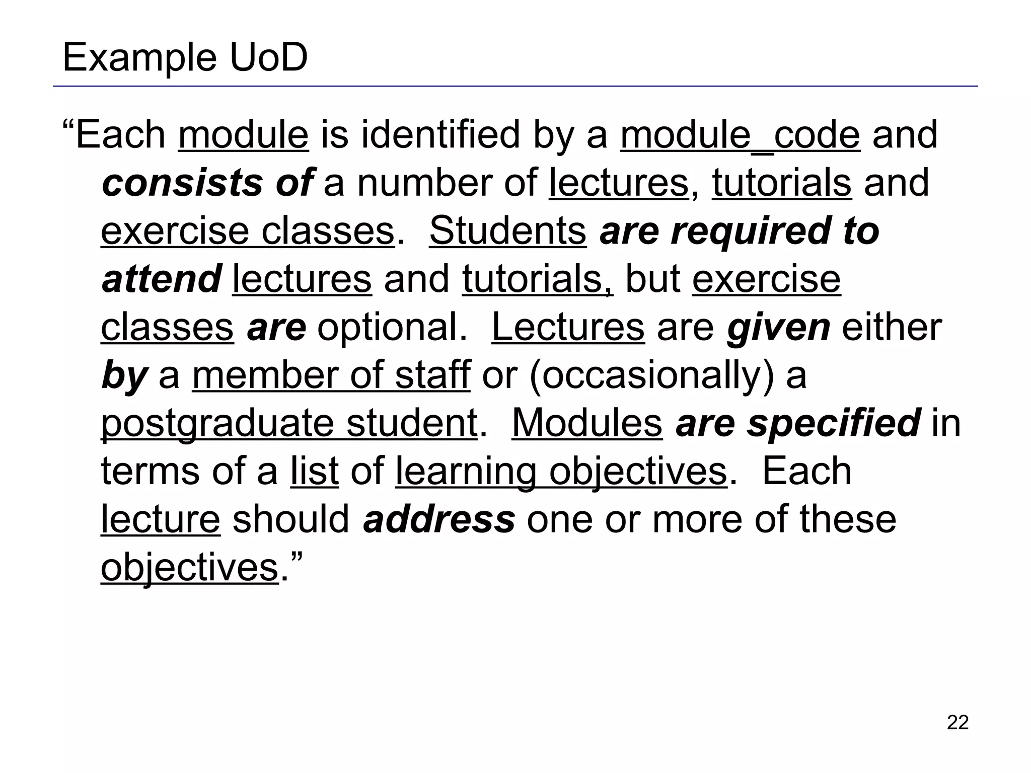 Example UoD “ Each  module  is identified by a  module_code  and  consists of  a number of  lectures ,  tutorials  and  exercise classes .  Students   are required to attend   lectures  and  tutorials,  but  exercise classes   are  optional.  Lectures  are  given  either  by  a  member of staff  or (occasionally) a  postgraduate student .  Modules   are specified  in terms of a  list  of  learning objectives .  Each  lecture  should  address  one or more of these  objectives .”   
