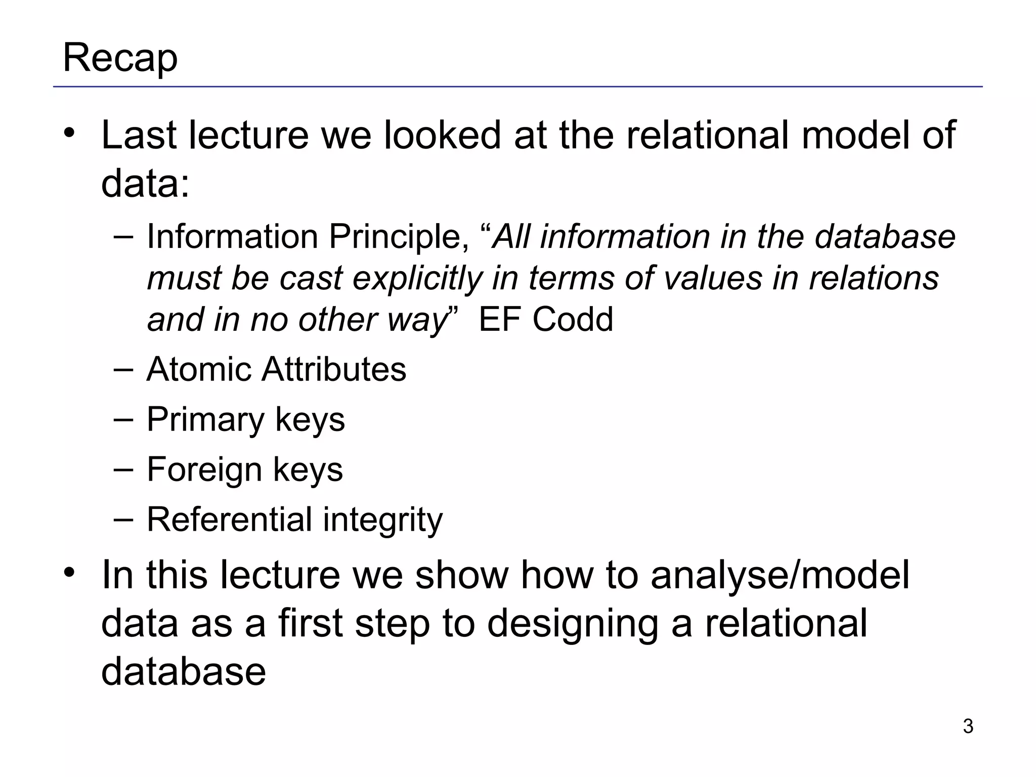 Recap Last lecture we looked at the relational model of data: Information Principle, “ All information in the database must be cast explicitly in terms of values in relations and in no other way ”  EF Codd Atomic Attributes Primary keys Foreign keys Referential integrity In this lecture we show how to analyse/model data as a first step to designing a relational database 