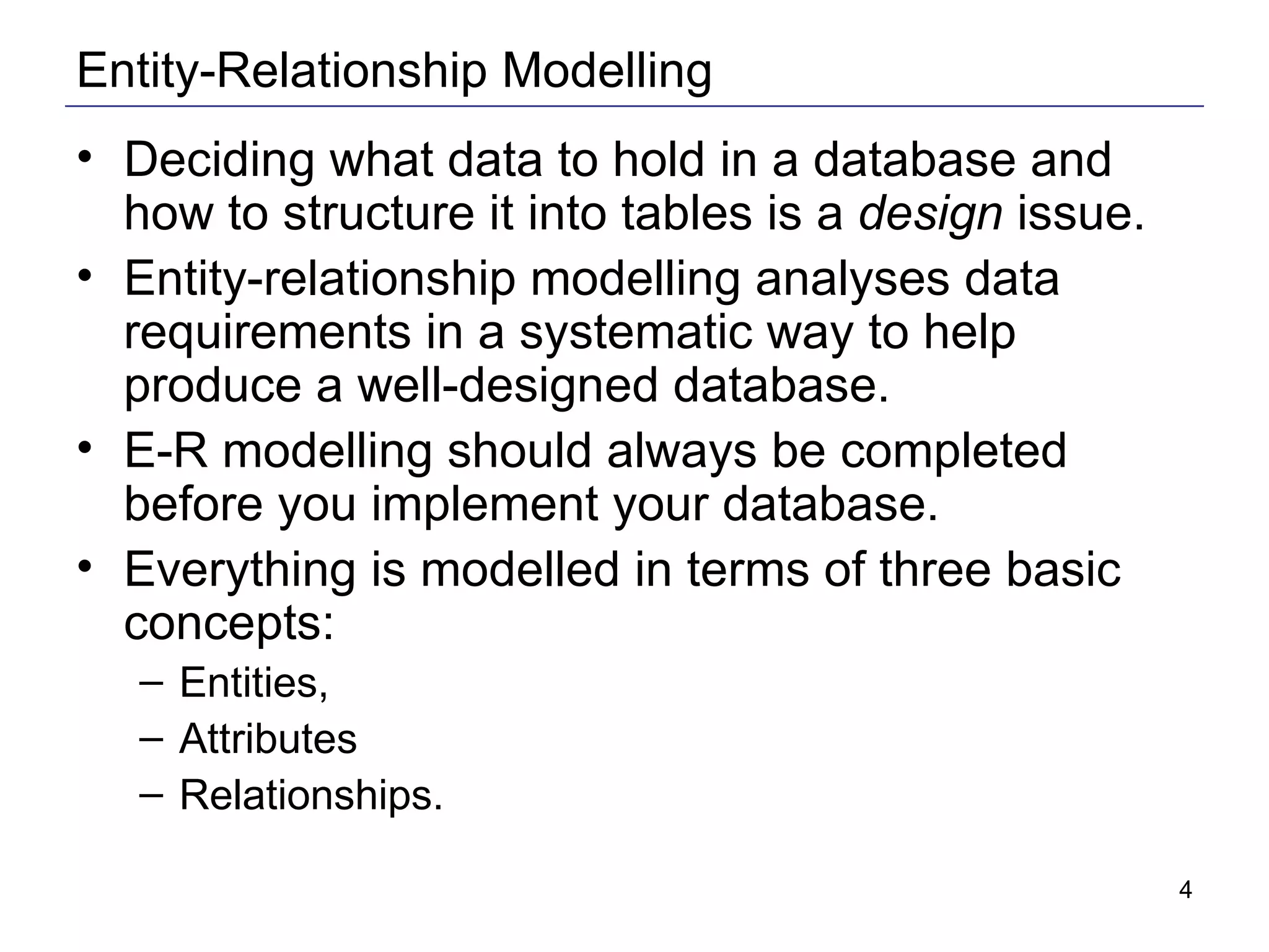 Entity-Relationship Modelling Deciding what data to hold in a database and how to structure it into tables is a  design  issue.  Entity-relationship modelling analyses data requirements in a systematic way to help produce a well-designed database. E-R modelling should always be completed before you implement your database. Everything is modelled in terms of three basic concepts: Entities,  Attributes Relationships.  
