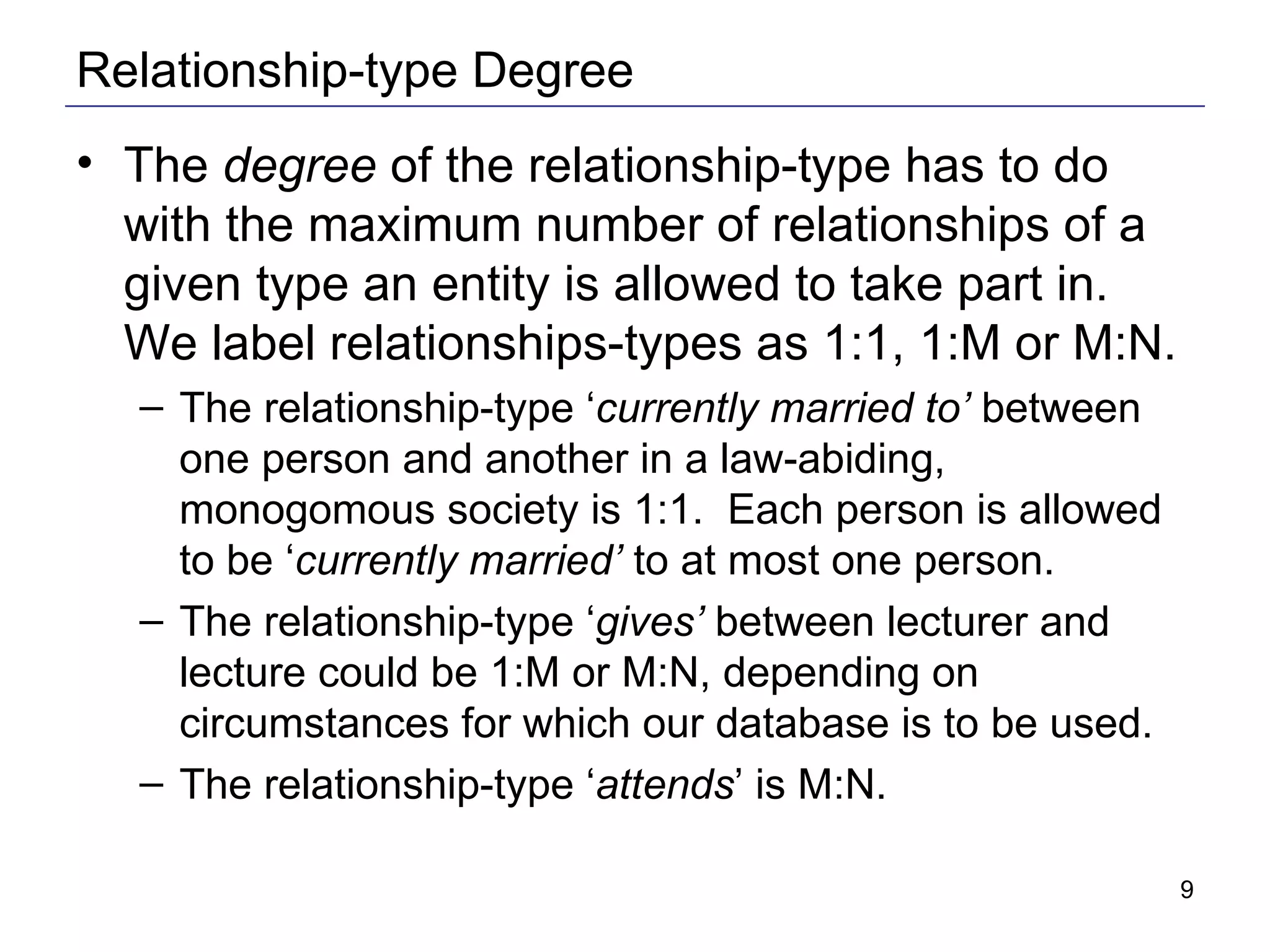 Relationship-type Degree The  degree  of the relationship-type has to do with the maximum number of relationships of a given type an entity is allowed to take part in.  We label relationships-types as 1:1, 1:M or M:N. The relationship-type ‘ currently married to’  between one person and another in a law-abiding, monogomous society is 1:1.  Each person is allowed to be ‘ currently married’  to at most one person. The relationship-type ‘ gives’  between lecturer and lecture could be 1:M or M:N, depending on circumstances for which our database is to be used. The relationship-type ‘ attends ’ is M:N. 