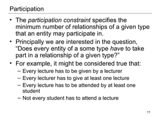 Participation The  participation constraint  specifies the minimum number of relationships of a given type that an entity may participate in. Principally we are interested in the question, “Does every entity of a some type  have  to take part in a relationship of a given type?” For example, it might be considered true that: Every lecture has to be given by a lecturer Every lecturer has to give at least one lecture Every lecture has to be attended by at least one student Not every student has to attend a lecture  